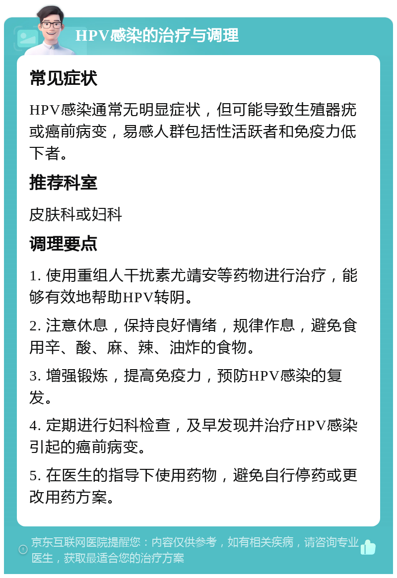 HPV感染的治疗与调理 常见症状 HPV感染通常无明显症状，但可能导致生殖器疣或癌前病变，易感人群包括性活跃者和免疫力低下者。 推荐科室 皮肤科或妇科 调理要点 1. 使用重组人干扰素尤靖安等药物进行治疗，能够有效地帮助HPV转阴。 2. 注意休息，保持良好情绪，规律作息，避免食用辛、酸、麻、辣、油炸的食物。 3. 增强锻炼，提高免疫力，预防HPV感染的复发。 4. 定期进行妇科检查，及早发现并治疗HPV感染引起的癌前病变。 5. 在医生的指导下使用药物，避免自行停药或更改用药方案。