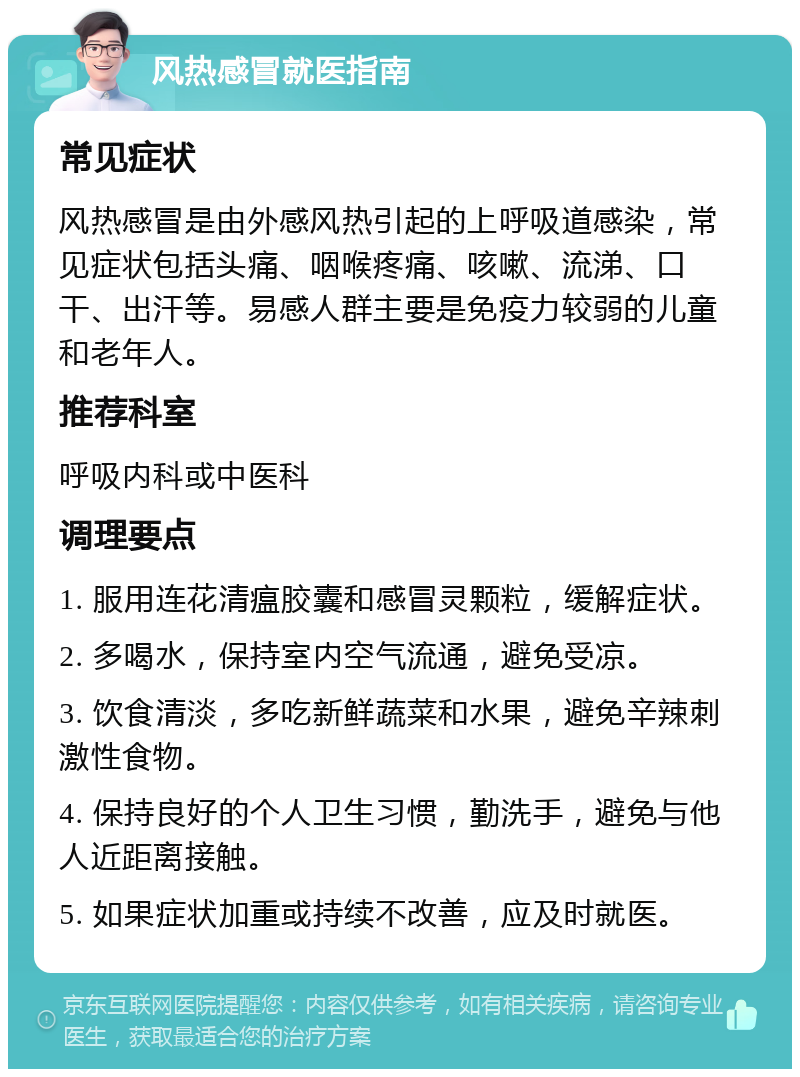 风热感冒就医指南 常见症状 风热感冒是由外感风热引起的上呼吸道感染，常见症状包括头痛、咽喉疼痛、咳嗽、流涕、口干、出汗等。易感人群主要是免疫力较弱的儿童和老年人。 推荐科室 呼吸内科或中医科 调理要点 1. 服用连花清瘟胶囊和感冒灵颗粒，缓解症状。 2. 多喝水，保持室内空气流通，避免受凉。 3. 饮食清淡，多吃新鲜蔬菜和水果，避免辛辣刺激性食物。 4. 保持良好的个人卫生习惯，勤洗手，避免与他人近距离接触。 5. 如果症状加重或持续不改善，应及时就医。