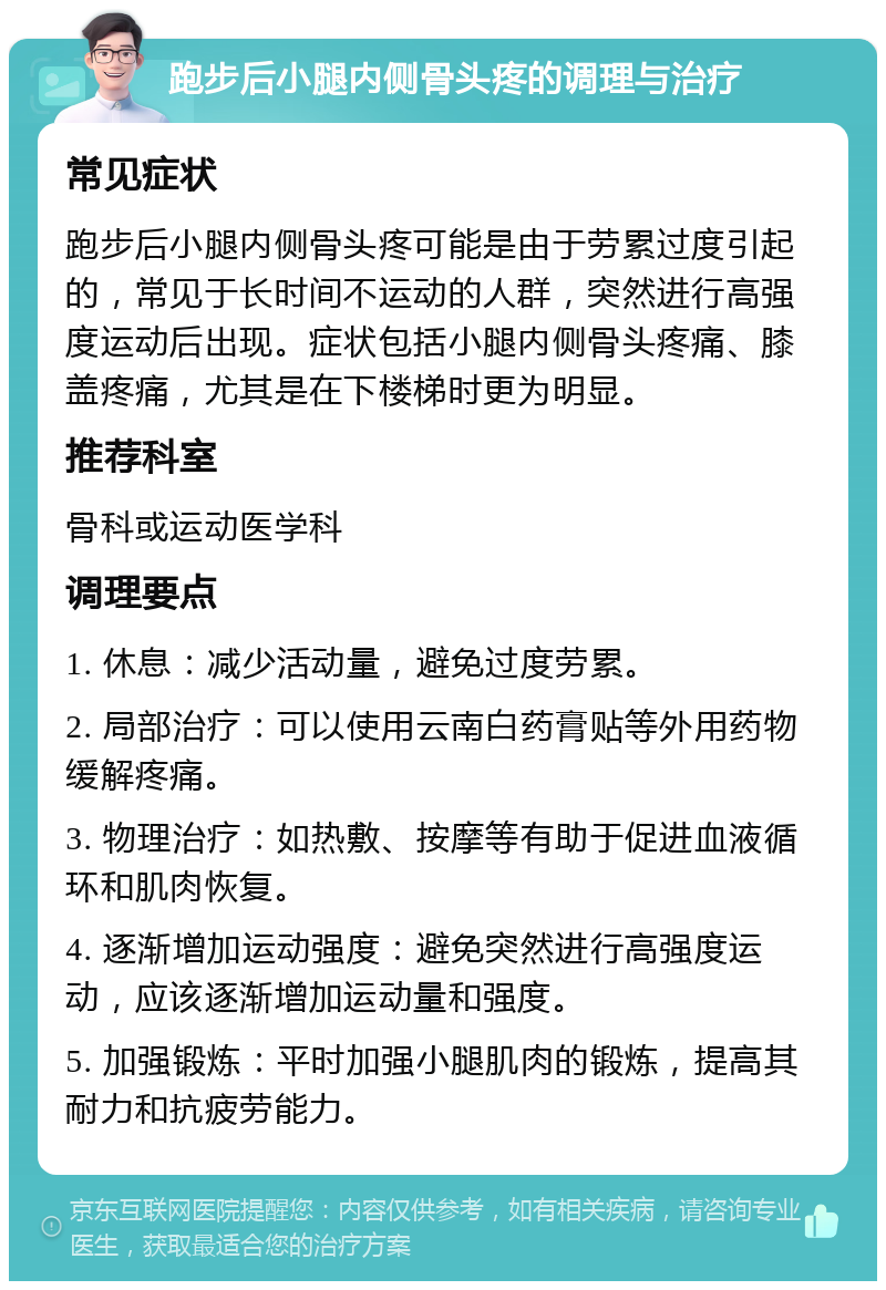 跑步后小腿内侧骨头疼的调理与治疗 常见症状 跑步后小腿内侧骨头疼可能是由于劳累过度引起的，常见于长时间不运动的人群，突然进行高强度运动后出现。症状包括小腿内侧骨头疼痛、膝盖疼痛，尤其是在下楼梯时更为明显。 推荐科室 骨科或运动医学科 调理要点 1. 休息：减少活动量，避免过度劳累。 2. 局部治疗：可以使用云南白药膏贴等外用药物缓解疼痛。 3. 物理治疗：如热敷、按摩等有助于促进血液循环和肌肉恢复。 4. 逐渐增加运动强度：避免突然进行高强度运动，应该逐渐增加运动量和强度。 5. 加强锻炼：平时加强小腿肌肉的锻炼，提高其耐力和抗疲劳能力。