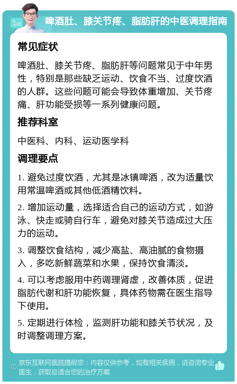 啤酒肚、膝关节疼、脂肪肝的中医调理指南 常见症状 啤酒肚、膝关节疼、脂肪肝等问题常见于中年男性，特别是那些缺乏运动、饮食不当、过度饮酒的人群。这些问题可能会导致体重增加、关节疼痛、肝功能受损等一系列健康问题。 推荐科室 中医科、内科、运动医学科 调理要点 1. 避免过度饮酒，尤其是冰镇啤酒，改为适量饮用常温啤酒或其他低酒精饮料。 2. 增加运动量，选择适合自己的运动方式，如游泳、快走或骑自行车，避免对膝关节造成过大压力的运动。 3. 调整饮食结构，减少高盐、高油腻的食物摄入，多吃新鲜蔬菜和水果，保持饮食清淡。 4. 可以考虑服用中药调理肾虚，改善体质，促进脂肪代谢和肝功能恢复，具体药物需在医生指导下使用。 5. 定期进行体检，监测肝功能和膝关节状况，及时调整调理方案。