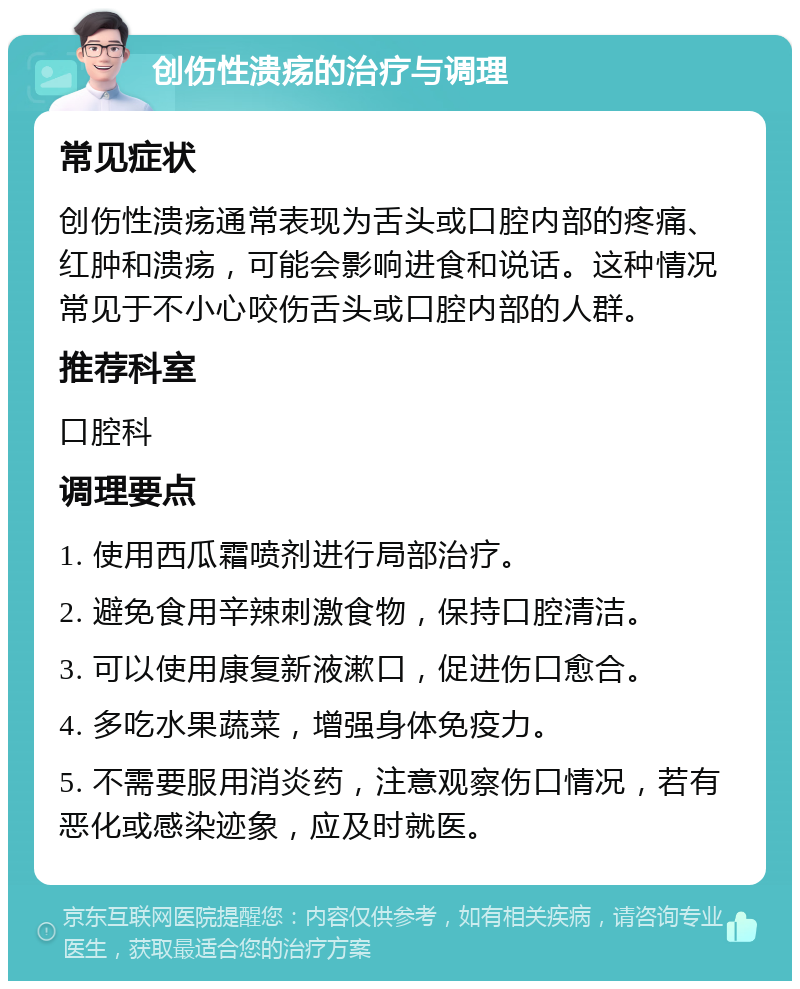 创伤性溃疡的治疗与调理 常见症状 创伤性溃疡通常表现为舌头或口腔内部的疼痛、红肿和溃疡，可能会影响进食和说话。这种情况常见于不小心咬伤舌头或口腔内部的人群。 推荐科室 口腔科 调理要点 1. 使用西瓜霜喷剂进行局部治疗。 2. 避免食用辛辣刺激食物，保持口腔清洁。 3. 可以使用康复新液漱口，促进伤口愈合。 4. 多吃水果蔬菜，增强身体免疫力。 5. 不需要服用消炎药，注意观察伤口情况，若有恶化或感染迹象，应及时就医。