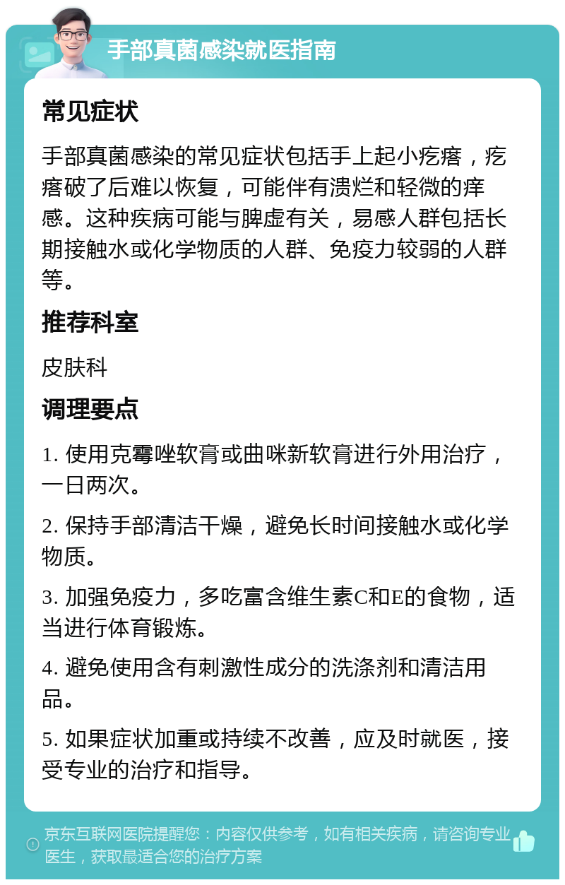 手部真菌感染就医指南 常见症状 手部真菌感染的常见症状包括手上起小疙瘩，疙瘩破了后难以恢复，可能伴有溃烂和轻微的痒感。这种疾病可能与脾虚有关，易感人群包括长期接触水或化学物质的人群、免疫力较弱的人群等。 推荐科室 皮肤科 调理要点 1. 使用克霉唑软膏或曲咪新软膏进行外用治疗，一日两次。 2. 保持手部清洁干燥，避免长时间接触水或化学物质。 3. 加强免疫力，多吃富含维生素C和E的食物，适当进行体育锻炼。 4. 避免使用含有刺激性成分的洗涤剂和清洁用品。 5. 如果症状加重或持续不改善，应及时就医，接受专业的治疗和指导。