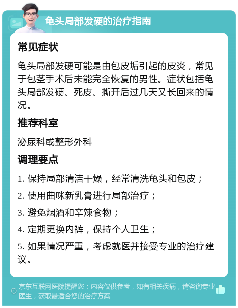 龟头局部发硬的治疗指南 常见症状 龟头局部发硬可能是由包皮垢引起的皮炎，常见于包茎手术后未能完全恢复的男性。症状包括龟头局部发硬、死皮、撕开后过几天又长回来的情况。 推荐科室 泌尿科或整形外科 调理要点 1. 保持局部清洁干燥，经常清洗龟头和包皮； 2. 使用曲咪新乳膏进行局部治疗； 3. 避免烟酒和辛辣食物； 4. 定期更换内裤，保持个人卫生； 5. 如果情况严重，考虑就医并接受专业的治疗建议。