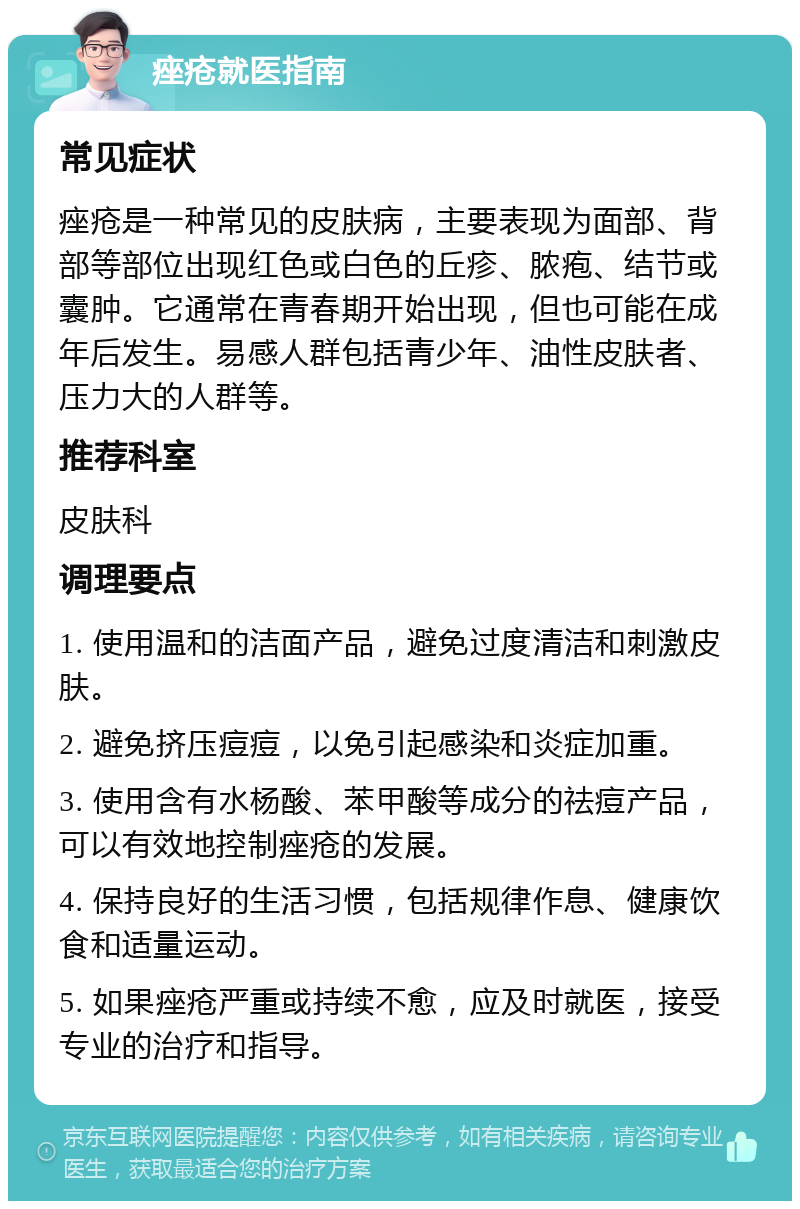 痤疮就医指南 常见症状 痤疮是一种常见的皮肤病，主要表现为面部、背部等部位出现红色或白色的丘疹、脓疱、结节或囊肿。它通常在青春期开始出现，但也可能在成年后发生。易感人群包括青少年、油性皮肤者、压力大的人群等。 推荐科室 皮肤科 调理要点 1. 使用温和的洁面产品，避免过度清洁和刺激皮肤。 2. 避免挤压痘痘，以免引起感染和炎症加重。 3. 使用含有水杨酸、苯甲酸等成分的祛痘产品，可以有效地控制痤疮的发展。 4. 保持良好的生活习惯，包括规律作息、健康饮食和适量运动。 5. 如果痤疮严重或持续不愈，应及时就医，接受专业的治疗和指导。