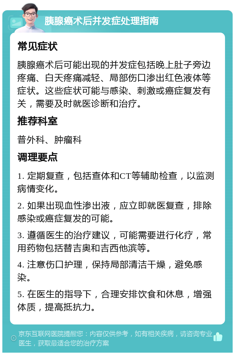 胰腺癌术后并发症处理指南 常见症状 胰腺癌术后可能出现的并发症包括晚上肚子旁边疼痛、白天疼痛减轻、局部伤口渗出红色液体等症状。这些症状可能与感染、刺激或癌症复发有关，需要及时就医诊断和治疗。 推荐科室 普外科、肿瘤科 调理要点 1. 定期复查，包括查体和CT等辅助检查，以监测病情变化。 2. 如果出现血性渗出液，应立即就医复查，排除感染或癌症复发的可能。 3. 遵循医生的治疗建议，可能需要进行化疗，常用药物包括替吉奥和吉西他滨等。 4. 注意伤口护理，保持局部清洁干燥，避免感染。 5. 在医生的指导下，合理安排饮食和休息，增强体质，提高抵抗力。