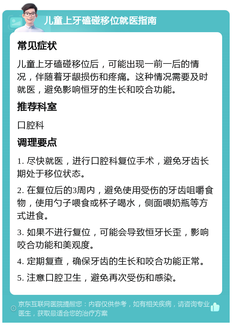 儿童上牙磕碰移位就医指南 常见症状 儿童上牙磕碰移位后，可能出现一前一后的情况，伴随着牙龈损伤和疼痛。这种情况需要及时就医，避免影响恒牙的生长和咬合功能。 推荐科室 口腔科 调理要点 1. 尽快就医，进行口腔科复位手术，避免牙齿长期处于移位状态。 2. 在复位后的3周内，避免使用受伤的牙齿咀嚼食物，使用勺子喂食或杯子喝水，侧面喂奶瓶等方式进食。 3. 如果不进行复位，可能会导致恒牙长歪，影响咬合功能和美观度。 4. 定期复查，确保牙齿的生长和咬合功能正常。 5. 注意口腔卫生，避免再次受伤和感染。