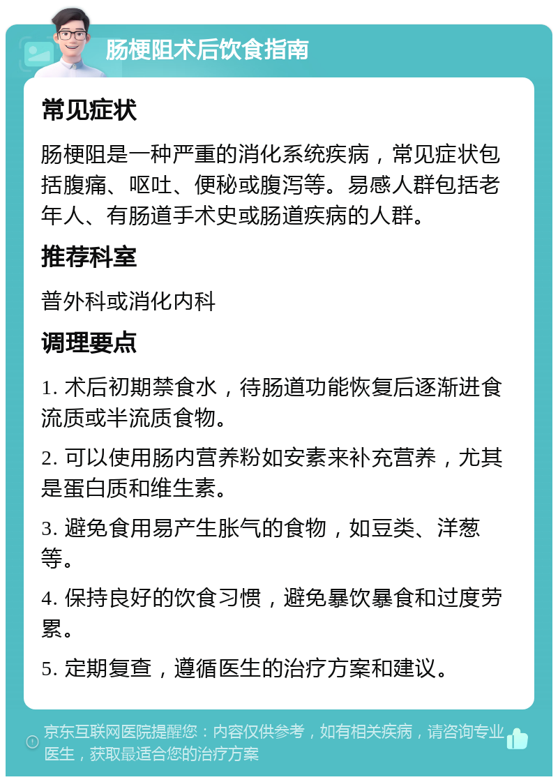 肠梗阻术后饮食指南 常见症状 肠梗阻是一种严重的消化系统疾病，常见症状包括腹痛、呕吐、便秘或腹泻等。易感人群包括老年人、有肠道手术史或肠道疾病的人群。 推荐科室 普外科或消化内科 调理要点 1. 术后初期禁食水，待肠道功能恢复后逐渐进食流质或半流质食物。 2. 可以使用肠内营养粉如安素来补充营养，尤其是蛋白质和维生素。 3. 避免食用易产生胀气的食物，如豆类、洋葱等。 4. 保持良好的饮食习惯，避免暴饮暴食和过度劳累。 5. 定期复查，遵循医生的治疗方案和建议。