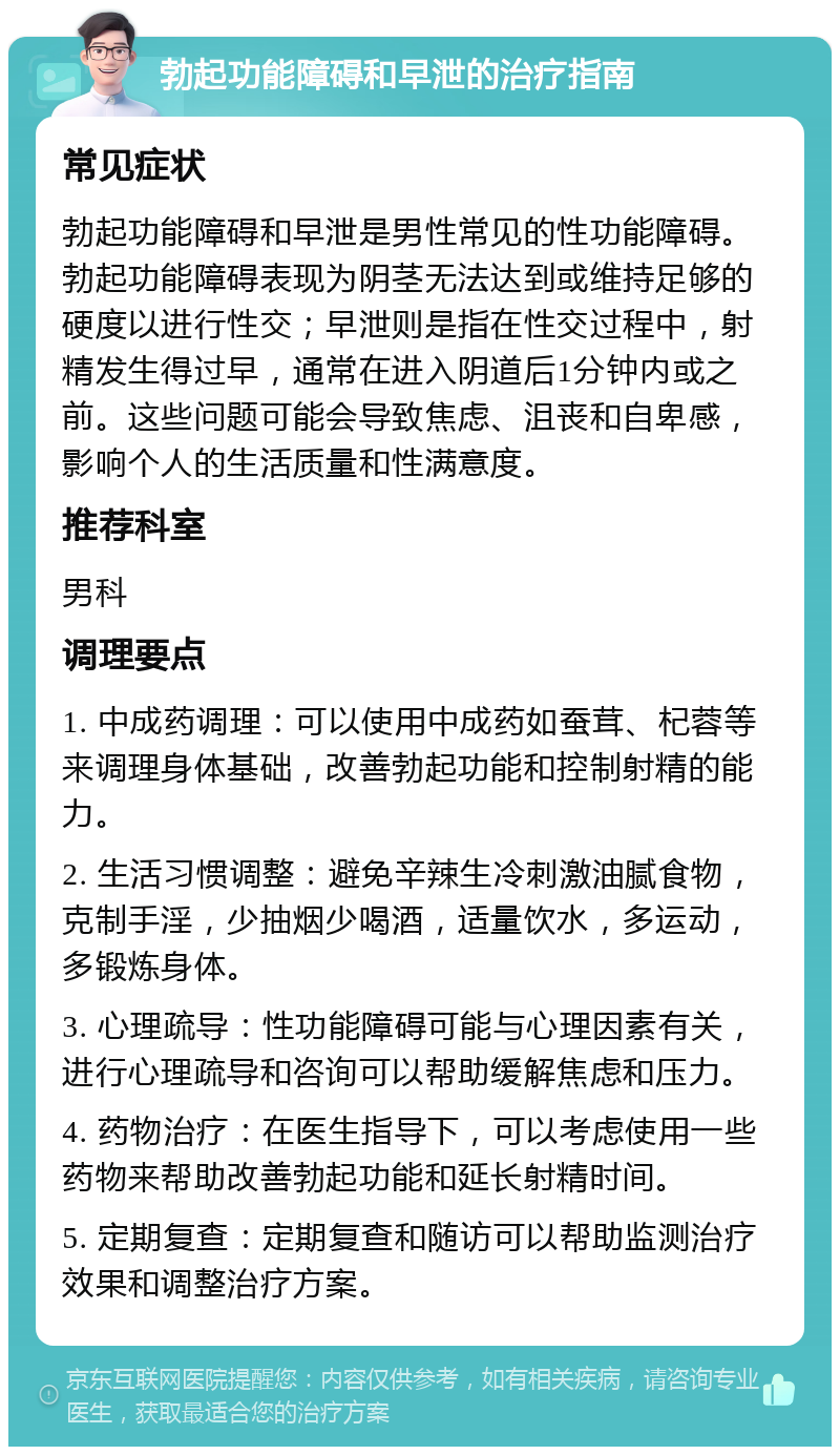 勃起功能障碍和早泄的治疗指南 常见症状 勃起功能障碍和早泄是男性常见的性功能障碍。勃起功能障碍表现为阴茎无法达到或维持足够的硬度以进行性交；早泄则是指在性交过程中，射精发生得过早，通常在进入阴道后1分钟内或之前。这些问题可能会导致焦虑、沮丧和自卑感，影响个人的生活质量和性满意度。 推荐科室 男科 调理要点 1. 中成药调理：可以使用中成药如蚕茸、杞蓉等来调理身体基础，改善勃起功能和控制射精的能力。 2. 生活习惯调整：避免辛辣生冷刺激油腻食物，克制手淫，少抽烟少喝酒，适量饮水，多运动，多锻炼身体。 3. 心理疏导：性功能障碍可能与心理因素有关，进行心理疏导和咨询可以帮助缓解焦虑和压力。 4. 药物治疗：在医生指导下，可以考虑使用一些药物来帮助改善勃起功能和延长射精时间。 5. 定期复查：定期复查和随访可以帮助监测治疗效果和调整治疗方案。