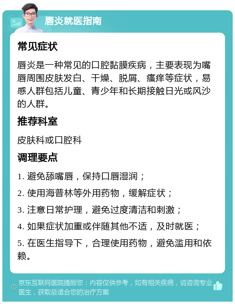唇炎就医指南 常见症状 唇炎是一种常见的口腔黏膜疾病，主要表现为嘴唇周围皮肤发白、干燥、脱屑、瘙痒等症状，易感人群包括儿童、青少年和长期接触日光或风沙的人群。 推荐科室 皮肤科或口腔科 调理要点 1. 避免舔嘴唇，保持口唇湿润； 2. 使用海普林等外用药物，缓解症状； 3. 注意日常护理，避免过度清洁和刺激； 4. 如果症状加重或伴随其他不适，及时就医； 5. 在医生指导下，合理使用药物，避免滥用和依赖。