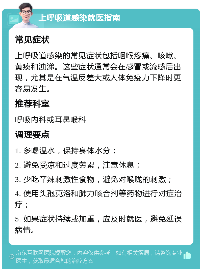 上呼吸道感染就医指南 常见症状 上呼吸道感染的常见症状包括咽喉疼痛、咳嗽、黄痰和浊涕。这些症状通常会在感冒或流感后出现，尤其是在气温反差大或人体免疫力下降时更容易发生。 推荐科室 呼吸内科或耳鼻喉科 调理要点 1. 多喝温水，保持身体水分； 2. 避免受凉和过度劳累，注意休息； 3. 少吃辛辣刺激性食物，避免对喉咙的刺激； 4. 使用头孢克洛和肺力咳合剂等药物进行对症治疗； 5. 如果症状持续或加重，应及时就医，避免延误病情。