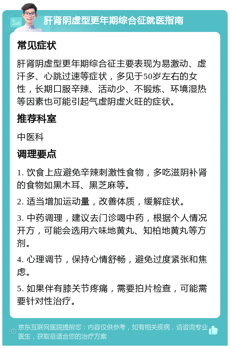 肝肾阴虚型更年期综合征就医指南 常见症状 肝肾阴虚型更年期综合征主要表现为易激动、虚汗多、心跳过速等症状，多见于50岁左右的女性，长期口服辛辣、活动少、不锻炼、环境湿热等因素也可能引起气虚阴虚火旺的症状。 推荐科室 中医科 调理要点 1. 饮食上应避免辛辣刺激性食物，多吃滋阴补肾的食物如黑木耳、黑芝麻等。 2. 适当增加运动量，改善体质，缓解症状。 3. 中药调理，建议去门诊喝中药，根据个人情况开方，可能会选用六味地黄丸、知柏地黄丸等方剂。 4. 心理调节，保持心情舒畅，避免过度紧张和焦虑。 5. 如果伴有膝关节疼痛，需要拍片检查，可能需要针对性治疗。