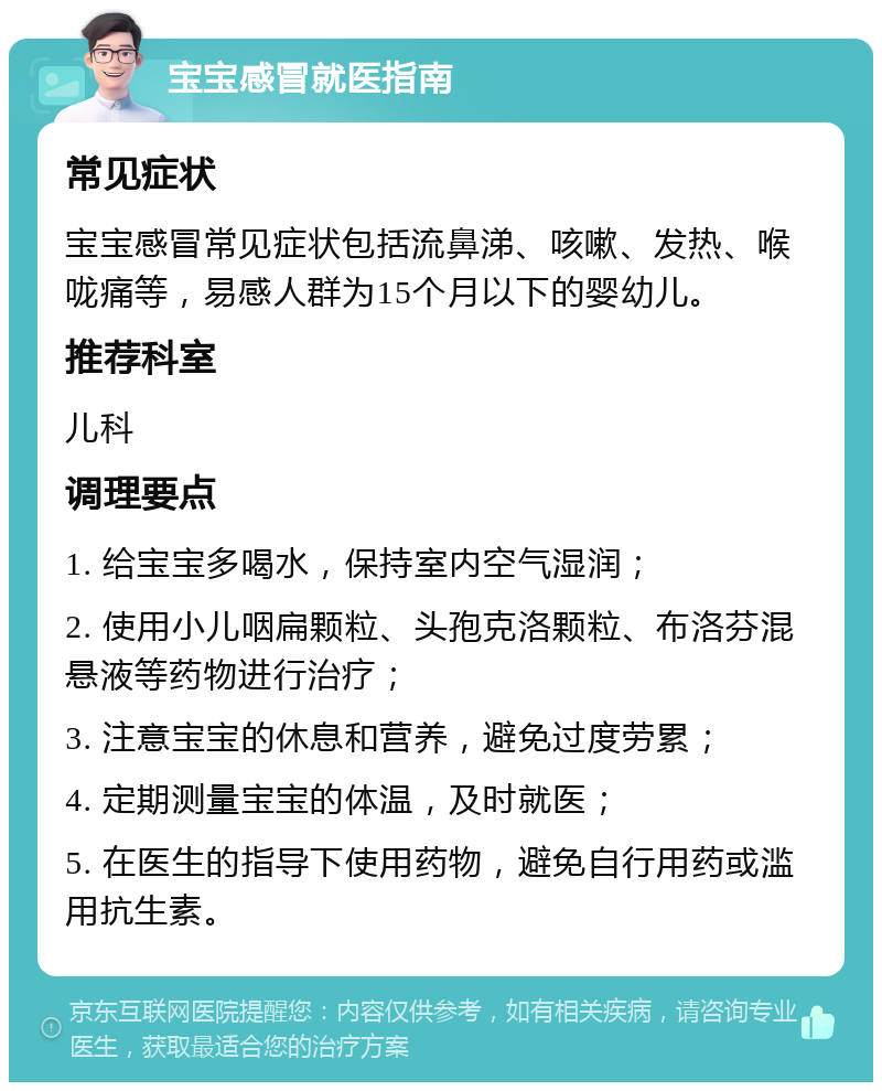 宝宝感冒就医指南 常见症状 宝宝感冒常见症状包括流鼻涕、咳嗽、发热、喉咙痛等，易感人群为15个月以下的婴幼儿。 推荐科室 儿科 调理要点 1. 给宝宝多喝水，保持室内空气湿润； 2. 使用小儿咽扁颗粒、头孢克洛颗粒、布洛芬混悬液等药物进行治疗； 3. 注意宝宝的休息和营养，避免过度劳累； 4. 定期测量宝宝的体温，及时就医； 5. 在医生的指导下使用药物，避免自行用药或滥用抗生素。