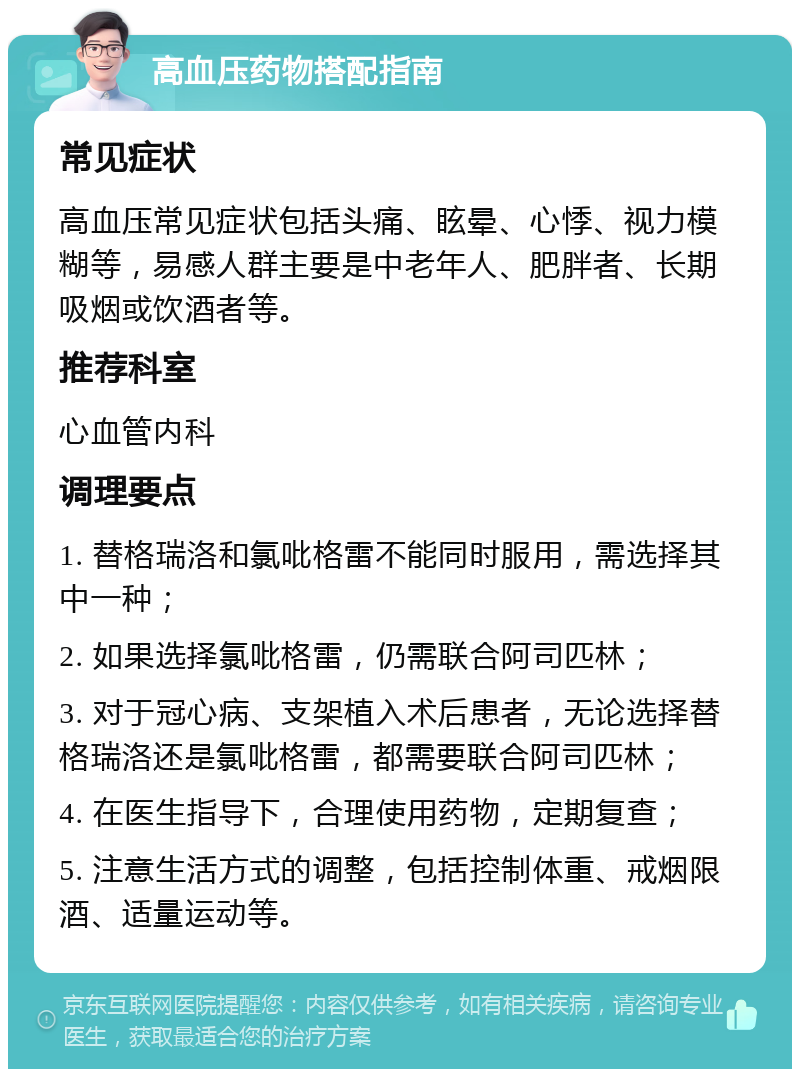 高血压药物搭配指南 常见症状 高血压常见症状包括头痛、眩晕、心悸、视力模糊等，易感人群主要是中老年人、肥胖者、长期吸烟或饮酒者等。 推荐科室 心血管内科 调理要点 1. 替格瑞洛和氯吡格雷不能同时服用，需选择其中一种； 2. 如果选择氯吡格雷，仍需联合阿司匹林； 3. 对于冠心病、支架植入术后患者，无论选择替格瑞洛还是氯吡格雷，都需要联合阿司匹林； 4. 在医生指导下，合理使用药物，定期复查； 5. 注意生活方式的调整，包括控制体重、戒烟限酒、适量运动等。