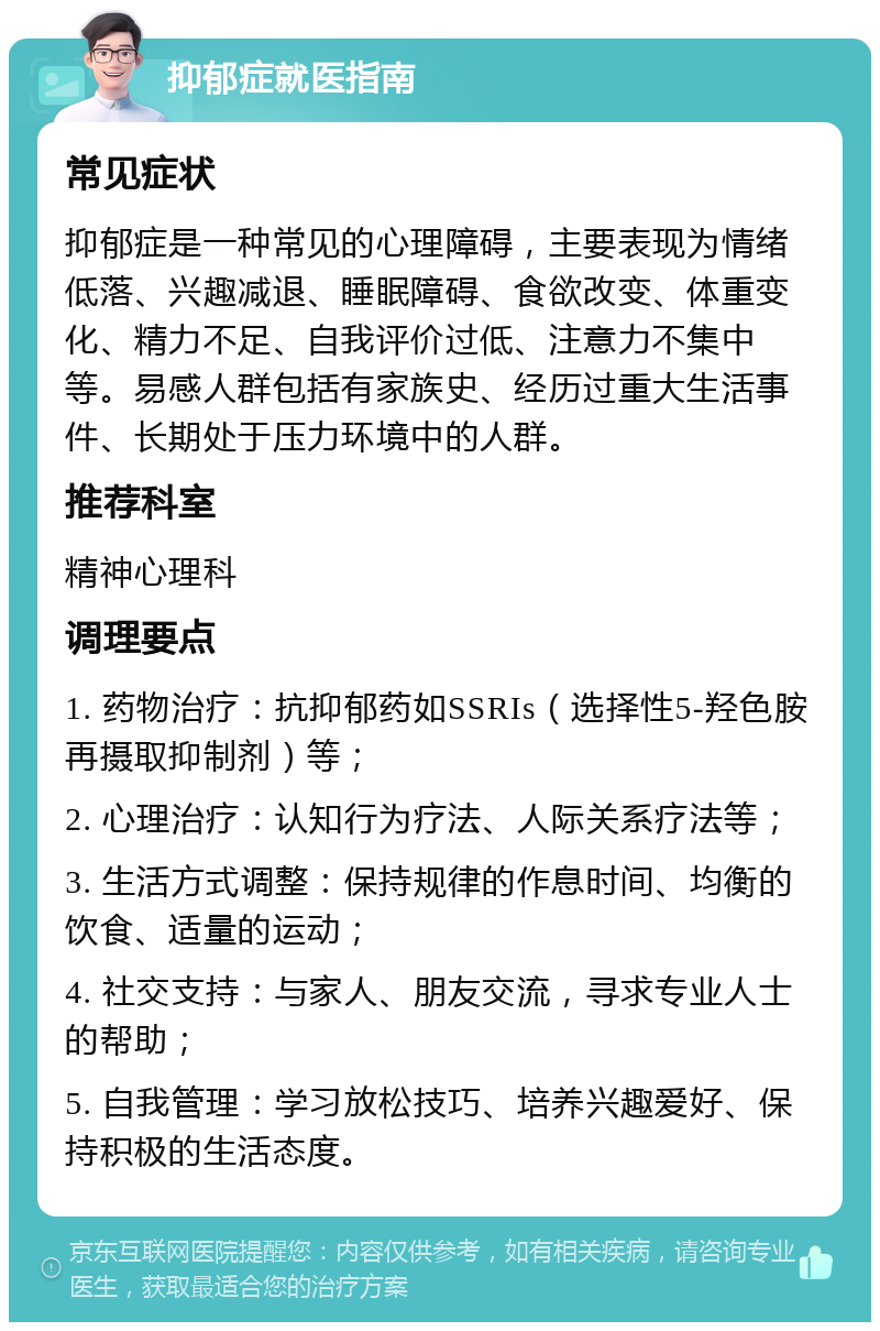 抑郁症就医指南 常见症状 抑郁症是一种常见的心理障碍，主要表现为情绪低落、兴趣减退、睡眠障碍、食欲改变、体重变化、精力不足、自我评价过低、注意力不集中等。易感人群包括有家族史、经历过重大生活事件、长期处于压力环境中的人群。 推荐科室 精神心理科 调理要点 1. 药物治疗：抗抑郁药如SSRIs（选择性5-羟色胺再摄取抑制剂）等； 2. 心理治疗：认知行为疗法、人际关系疗法等； 3. 生活方式调整：保持规律的作息时间、均衡的饮食、适量的运动； 4. 社交支持：与家人、朋友交流，寻求专业人士的帮助； 5. 自我管理：学习放松技巧、培养兴趣爱好、保持积极的生活态度。