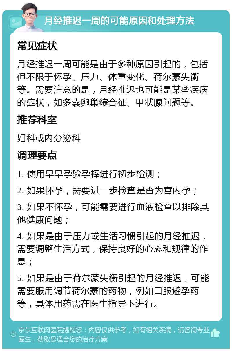 月经推迟一周的可能原因和处理方法 常见症状 月经推迟一周可能是由于多种原因引起的，包括但不限于怀孕、压力、体重变化、荷尔蒙失衡等。需要注意的是，月经推迟也可能是某些疾病的症状，如多囊卵巢综合征、甲状腺问题等。 推荐科室 妇科或内分泌科 调理要点 1. 使用早早孕验孕棒进行初步检测； 2. 如果怀孕，需要进一步检查是否为宫内孕； 3. 如果不怀孕，可能需要进行血液检查以排除其他健康问题； 4. 如果是由于压力或生活习惯引起的月经推迟，需要调整生活方式，保持良好的心态和规律的作息； 5. 如果是由于荷尔蒙失衡引起的月经推迟，可能需要服用调节荷尔蒙的药物，例如口服避孕药等，具体用药需在医生指导下进行。