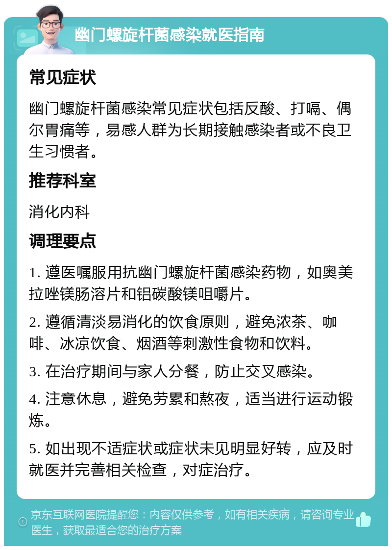 幽门螺旋杆菌感染就医指南 常见症状 幽门螺旋杆菌感染常见症状包括反酸、打嗝、偶尔胃痛等，易感人群为长期接触感染者或不良卫生习惯者。 推荐科室 消化内科 调理要点 1. 遵医嘱服用抗幽门螺旋杆菌感染药物，如奥美拉唑镁肠溶片和铝碳酸镁咀嚼片。 2. 遵循清淡易消化的饮食原则，避免浓茶、咖啡、冰凉饮食、烟酒等刺激性食物和饮料。 3. 在治疗期间与家人分餐，防止交叉感染。 4. 注意休息，避免劳累和熬夜，适当进行运动锻炼。 5. 如出现不适症状或症状未见明显好转，应及时就医并完善相关检查，对症治疗。