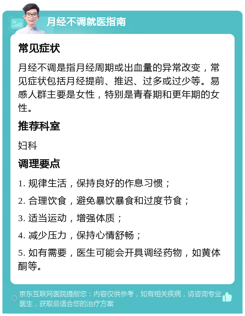 月经不调就医指南 常见症状 月经不调是指月经周期或出血量的异常改变，常见症状包括月经提前、推迟、过多或过少等。易感人群主要是女性，特别是青春期和更年期的女性。 推荐科室 妇科 调理要点 1. 规律生活，保持良好的作息习惯； 2. 合理饮食，避免暴饮暴食和过度节食； 3. 适当运动，增强体质； 4. 减少压力，保持心情舒畅； 5. 如有需要，医生可能会开具调经药物，如黄体酮等。