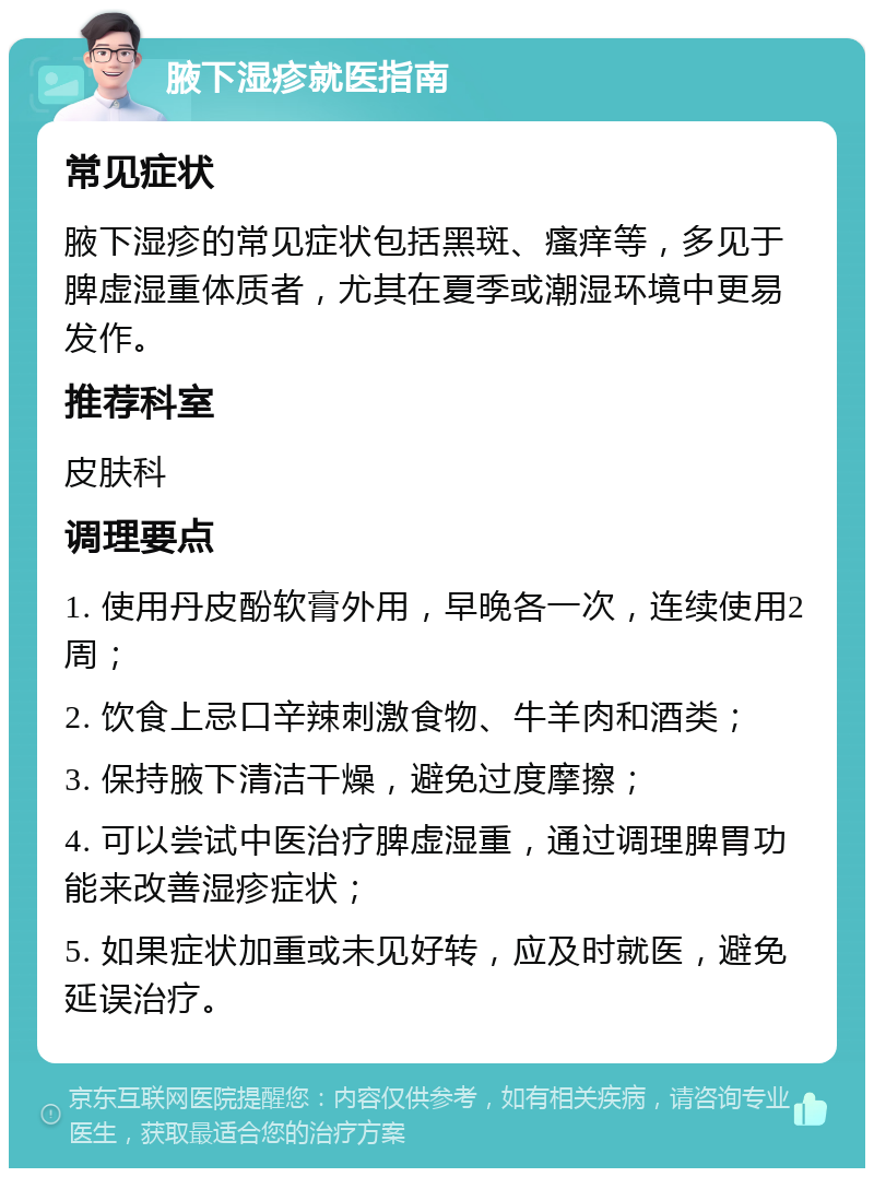 腋下湿疹就医指南 常见症状 腋下湿疹的常见症状包括黑斑、瘙痒等，多见于脾虚湿重体质者，尤其在夏季或潮湿环境中更易发作。 推荐科室 皮肤科 调理要点 1. 使用丹皮酚软膏外用，早晚各一次，连续使用2周； 2. 饮食上忌口辛辣刺激食物、牛羊肉和酒类； 3. 保持腋下清洁干燥，避免过度摩擦； 4. 可以尝试中医治疗脾虚湿重，通过调理脾胃功能来改善湿疹症状； 5. 如果症状加重或未见好转，应及时就医，避免延误治疗。