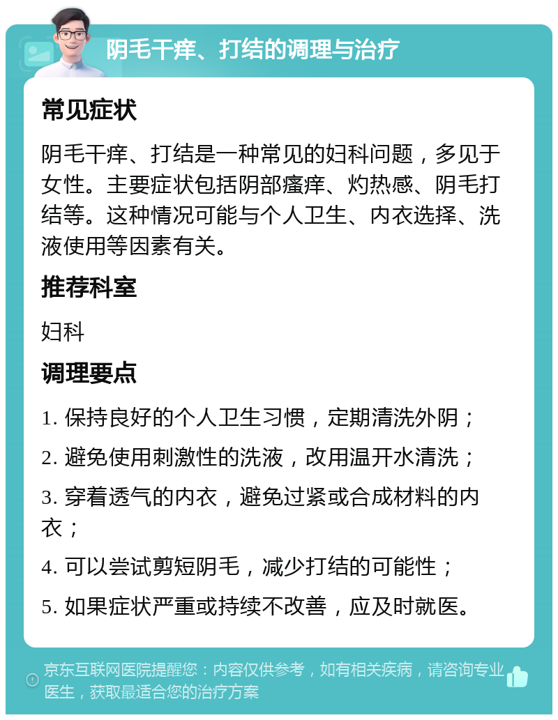 阴毛干痒、打结的调理与治疗 常见症状 阴毛干痒、打结是一种常见的妇科问题，多见于女性。主要症状包括阴部瘙痒、灼热感、阴毛打结等。这种情况可能与个人卫生、内衣选择、洗液使用等因素有关。 推荐科室 妇科 调理要点 1. 保持良好的个人卫生习惯，定期清洗外阴； 2. 避免使用刺激性的洗液，改用温开水清洗； 3. 穿着透气的内衣，避免过紧或合成材料的内衣； 4. 可以尝试剪短阴毛，减少打结的可能性； 5. 如果症状严重或持续不改善，应及时就医。