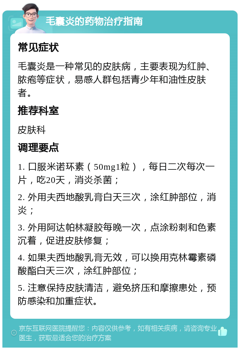 毛囊炎的药物治疗指南 常见症状 毛囊炎是一种常见的皮肤病，主要表现为红肿、脓疱等症状，易感人群包括青少年和油性皮肤者。 推荐科室 皮肤科 调理要点 1. 口服米诺环素（50mg1粒），每日二次每次一片，吃20天，消炎杀菌； 2. 外用夫西地酸乳膏白天三次，涂红肿部位，消炎； 3. 外用阿达帕林凝胶每晚一次，点涂粉刺和色素沉着，促进皮肤修复； 4. 如果夫西地酸乳膏无效，可以换用克林霉素磷酸酯白天三次，涂红肿部位； 5. 注意保持皮肤清洁，避免挤压和摩擦患处，预防感染和加重症状。