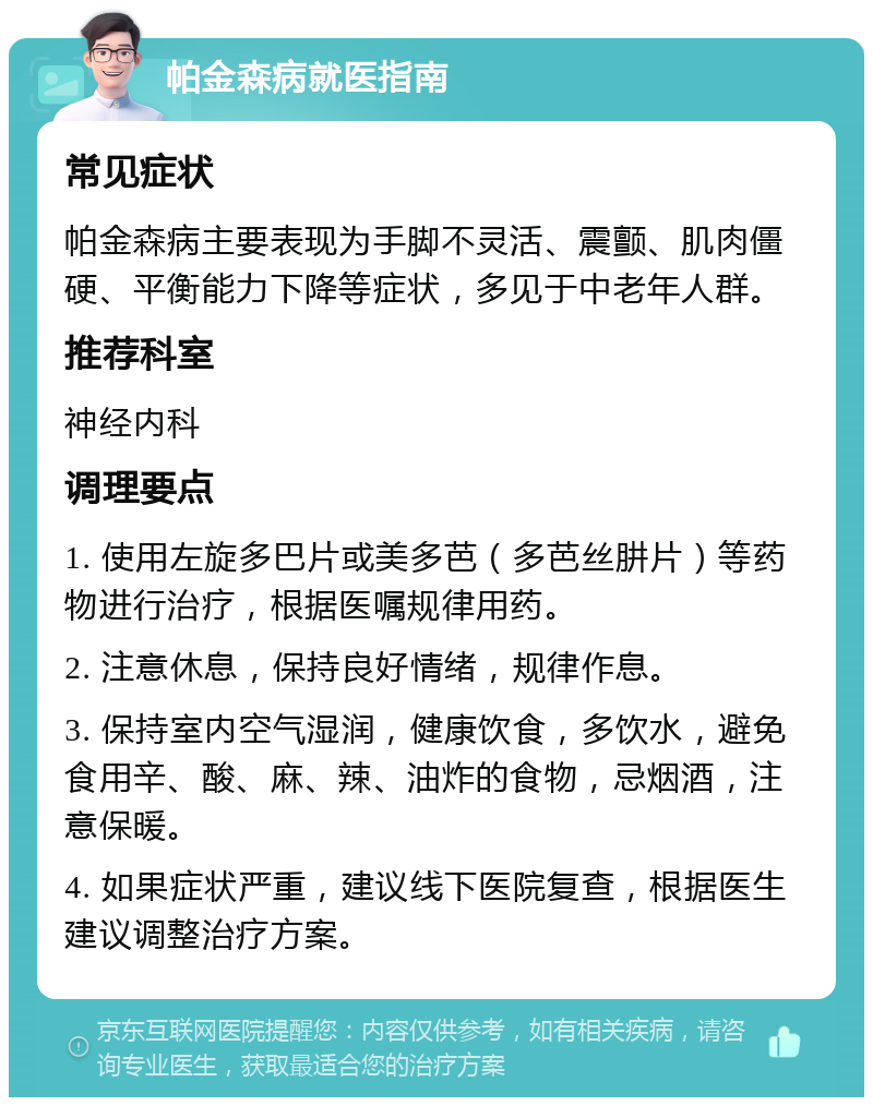 帕金森病就医指南 常见症状 帕金森病主要表现为手脚不灵活、震颤、肌肉僵硬、平衡能力下降等症状，多见于中老年人群。 推荐科室 神经内科 调理要点 1. 使用左旋多巴片或美多芭（多芭丝肼片）等药物进行治疗，根据医嘱规律用药。 2. 注意休息，保持良好情绪，规律作息。 3. 保持室内空气湿润，健康饮食，多饮水，避免食用辛、酸、麻、辣、油炸的食物，忌烟酒，注意保暖。 4. 如果症状严重，建议线下医院复查，根据医生建议调整治疗方案。