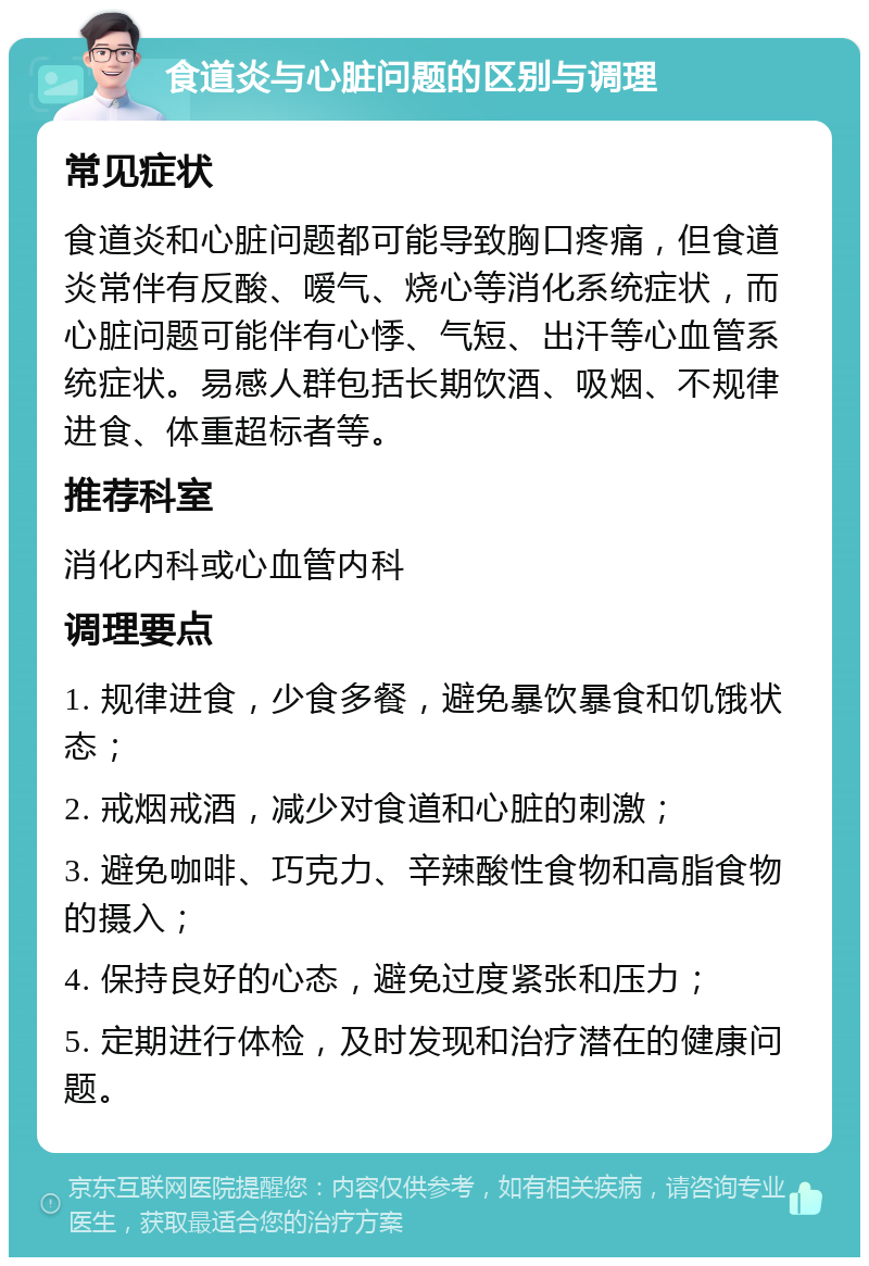 食道炎与心脏问题的区别与调理 常见症状 食道炎和心脏问题都可能导致胸口疼痛，但食道炎常伴有反酸、嗳气、烧心等消化系统症状，而心脏问题可能伴有心悸、气短、出汗等心血管系统症状。易感人群包括长期饮酒、吸烟、不规律进食、体重超标者等。 推荐科室 消化内科或心血管内科 调理要点 1. 规律进食，少食多餐，避免暴饮暴食和饥饿状态； 2. 戒烟戒酒，减少对食道和心脏的刺激； 3. 避免咖啡、巧克力、辛辣酸性食物和高脂食物的摄入； 4. 保持良好的心态，避免过度紧张和压力； 5. 定期进行体检，及时发现和治疗潜在的健康问题。