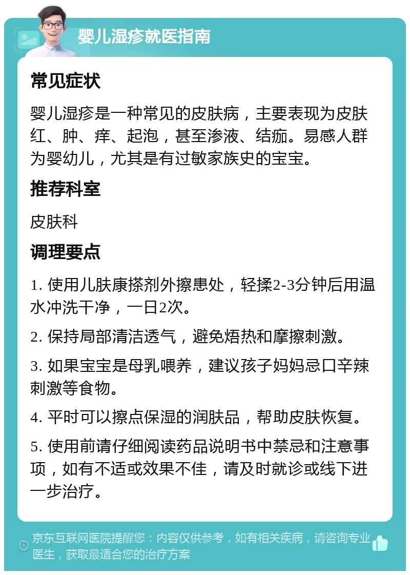 婴儿湿疹就医指南 常见症状 婴儿湿疹是一种常见的皮肤病，主要表现为皮肤红、肿、痒、起泡，甚至渗液、结痂。易感人群为婴幼儿，尤其是有过敏家族史的宝宝。 推荐科室 皮肤科 调理要点 1. 使用儿肤康搽剂外擦患处，轻揉2-3分钟后用温水冲洗干净，一日2次。 2. 保持局部清洁透气，避免焐热和摩擦刺激。 3. 如果宝宝是母乳喂养，建议孩子妈妈忌口辛辣刺激等食物。 4. 平时可以擦点保湿的润肤品，帮助皮肤恢复。 5. 使用前请仔细阅读药品说明书中禁忌和注意事项，如有不适或效果不佳，请及时就诊或线下进一步治疗。