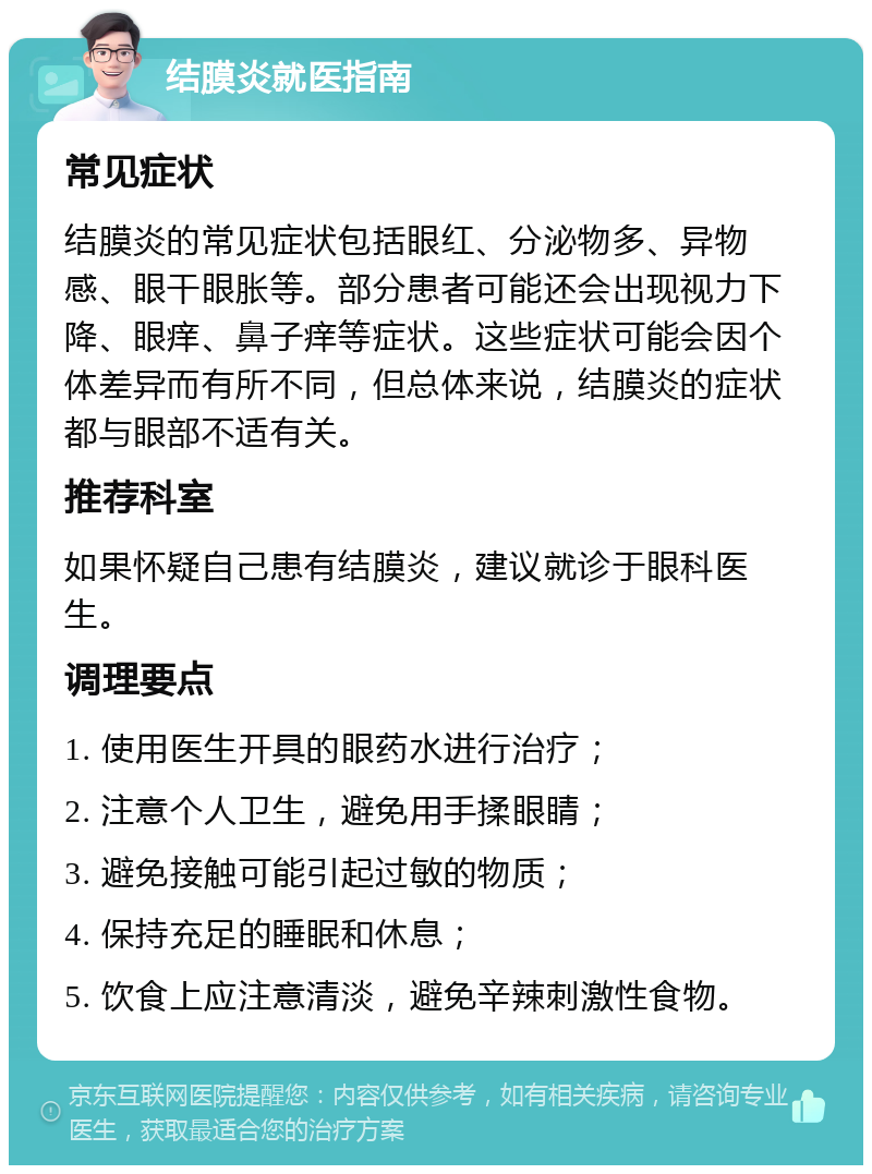 结膜炎就医指南 常见症状 结膜炎的常见症状包括眼红、分泌物多、异物感、眼干眼胀等。部分患者可能还会出现视力下降、眼痒、鼻子痒等症状。这些症状可能会因个体差异而有所不同，但总体来说，结膜炎的症状都与眼部不适有关。 推荐科室 如果怀疑自己患有结膜炎，建议就诊于眼科医生。 调理要点 1. 使用医生开具的眼药水进行治疗； 2. 注意个人卫生，避免用手揉眼睛； 3. 避免接触可能引起过敏的物质； 4. 保持充足的睡眠和休息； 5. 饮食上应注意清淡，避免辛辣刺激性食物。