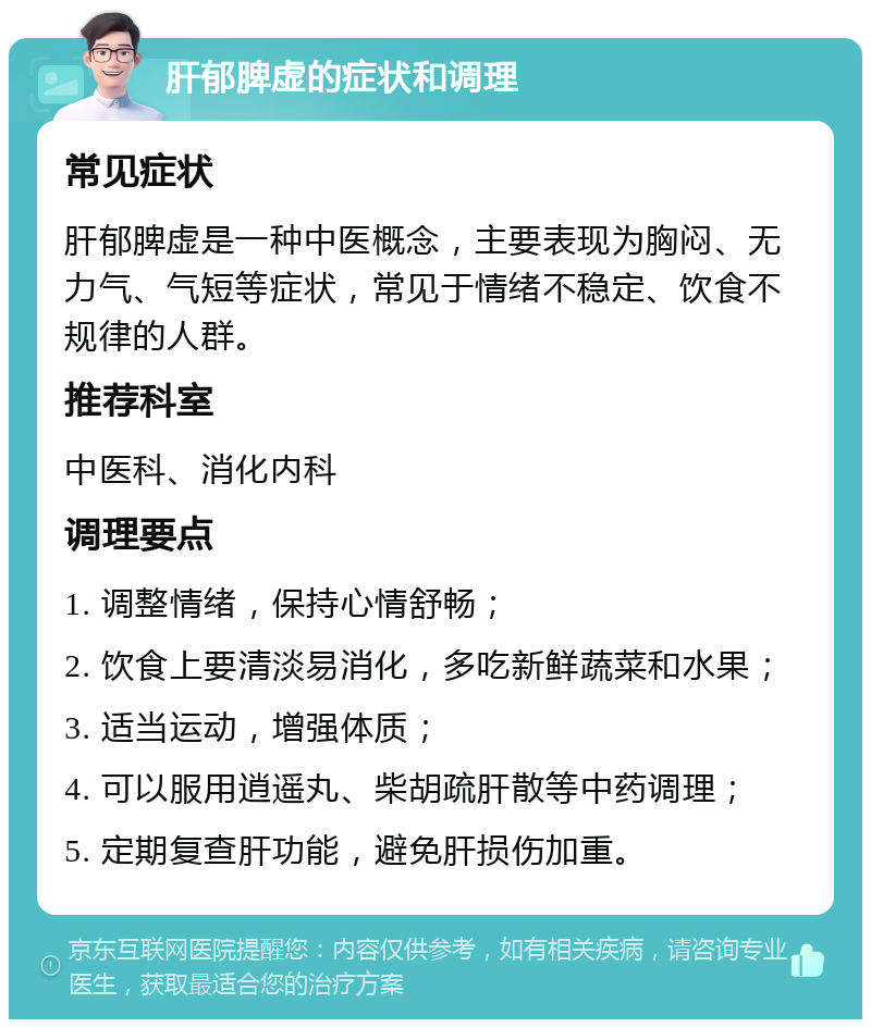 肝郁脾虚的症状和调理 常见症状 肝郁脾虚是一种中医概念，主要表现为胸闷、无力气、气短等症状，常见于情绪不稳定、饮食不规律的人群。 推荐科室 中医科、消化内科 调理要点 1. 调整情绪，保持心情舒畅； 2. 饮食上要清淡易消化，多吃新鲜蔬菜和水果； 3. 适当运动，增强体质； 4. 可以服用逍遥丸、柴胡疏肝散等中药调理； 5. 定期复查肝功能，避免肝损伤加重。