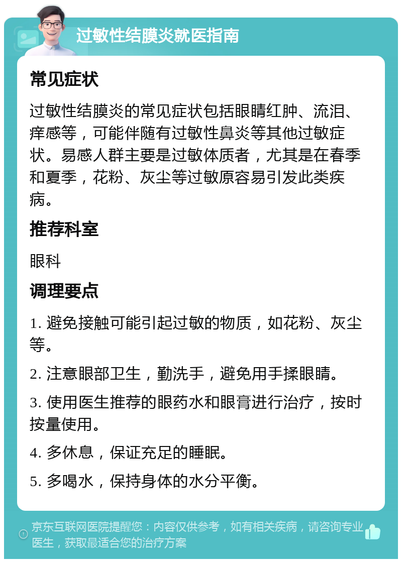 过敏性结膜炎就医指南 常见症状 过敏性结膜炎的常见症状包括眼睛红肿、流泪、痒感等，可能伴随有过敏性鼻炎等其他过敏症状。易感人群主要是过敏体质者，尤其是在春季和夏季，花粉、灰尘等过敏原容易引发此类疾病。 推荐科室 眼科 调理要点 1. 避免接触可能引起过敏的物质，如花粉、灰尘等。 2. 注意眼部卫生，勤洗手，避免用手揉眼睛。 3. 使用医生推荐的眼药水和眼膏进行治疗，按时按量使用。 4. 多休息，保证充足的睡眠。 5. 多喝水，保持身体的水分平衡。