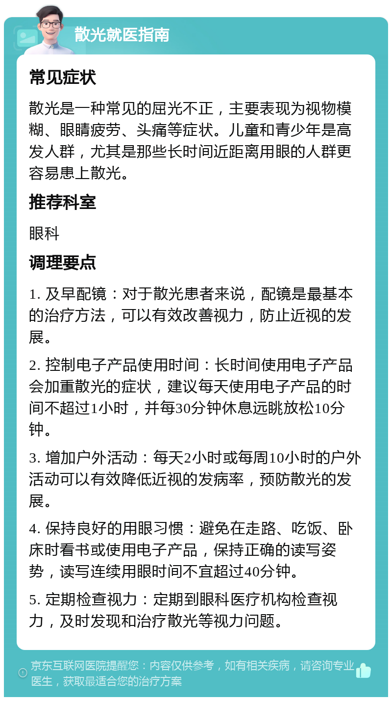 散光就医指南 常见症状 散光是一种常见的屈光不正，主要表现为视物模糊、眼睛疲劳、头痛等症状。儿童和青少年是高发人群，尤其是那些长时间近距离用眼的人群更容易患上散光。 推荐科室 眼科 调理要点 1. 及早配镜：对于散光患者来说，配镜是最基本的治疗方法，可以有效改善视力，防止近视的发展。 2. 控制电子产品使用时间：长时间使用电子产品会加重散光的症状，建议每天使用电子产品的时间不超过1小时，并每30分钟休息远眺放松10分钟。 3. 增加户外活动：每天2小时或每周10小时的户外活动可以有效降低近视的发病率，预防散光的发展。 4. 保持良好的用眼习惯：避免在走路、吃饭、卧床时看书或使用电子产品，保持正确的读写姿势，读写连续用眼时间不宜超过40分钟。 5. 定期检查视力：定期到眼科医疗机构检查视力，及时发现和治疗散光等视力问题。