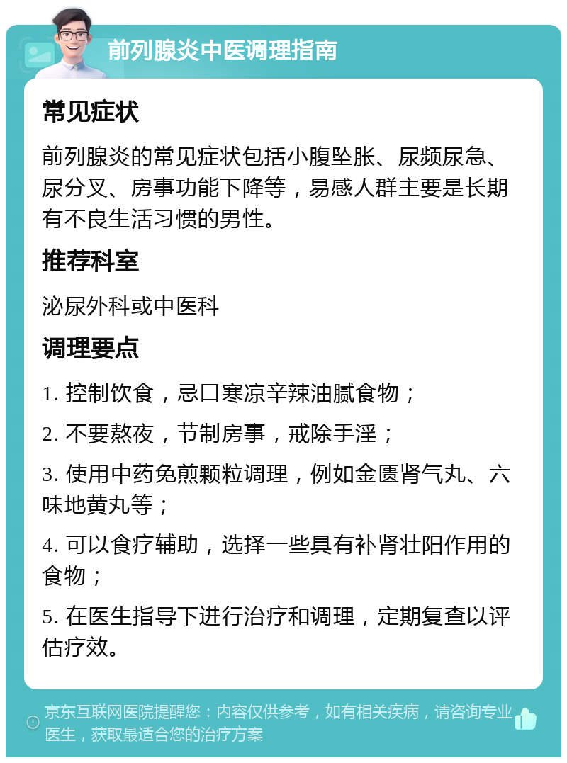 前列腺炎中医调理指南 常见症状 前列腺炎的常见症状包括小腹坠胀、尿频尿急、尿分叉、房事功能下降等，易感人群主要是长期有不良生活习惯的男性。 推荐科室 泌尿外科或中医科 调理要点 1. 控制饮食，忌口寒凉辛辣油腻食物； 2. 不要熬夜，节制房事，戒除手淫； 3. 使用中药免煎颗粒调理，例如金匮肾气丸、六味地黄丸等； 4. 可以食疗辅助，选择一些具有补肾壮阳作用的食物； 5. 在医生指导下进行治疗和调理，定期复查以评估疗效。