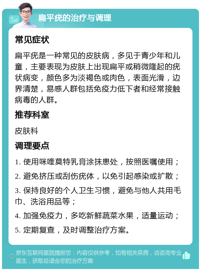 扁平疣的治疗与调理 常见症状 扁平疣是一种常见的皮肤病，多见于青少年和儿童，主要表现为皮肤上出现扁平或稍微隆起的疣状病变，颜色多为淡褐色或肉色，表面光滑，边界清楚，易感人群包括免疫力低下者和经常接触病毒的人群。 推荐科室 皮肤科 调理要点 1. 使用咪喹莫特乳膏涂抹患处，按照医嘱使用； 2. 避免挤压或刮伤疣体，以免引起感染或扩散； 3. 保持良好的个人卫生习惯，避免与他人共用毛巾、洗浴用品等； 4. 加强免疫力，多吃新鲜蔬菜水果，适量运动； 5. 定期复查，及时调整治疗方案。