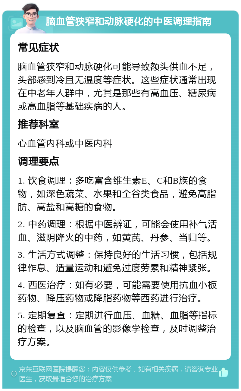 脑血管狭窄和动脉硬化的中医调理指南 常见症状 脑血管狭窄和动脉硬化可能导致额头供血不足，头部感到冷且无温度等症状。这些症状通常出现在中老年人群中，尤其是那些有高血压、糖尿病或高血脂等基础疾病的人。 推荐科室 心血管内科或中医内科 调理要点 1. 饮食调理：多吃富含维生素E、C和B族的食物，如深色蔬菜、水果和全谷类食品，避免高脂肪、高盐和高糖的食物。 2. 中药调理：根据中医辨证，可能会使用补气活血、滋阴降火的中药，如黄芪、丹参、当归等。 3. 生活方式调整：保持良好的生活习惯，包括规律作息、适量运动和避免过度劳累和精神紧张。 4. 西医治疗：如有必要，可能需要使用抗血小板药物、降压药物或降脂药物等西药进行治疗。 5. 定期复查：定期进行血压、血糖、血脂等指标的检查，以及脑血管的影像学检查，及时调整治疗方案。