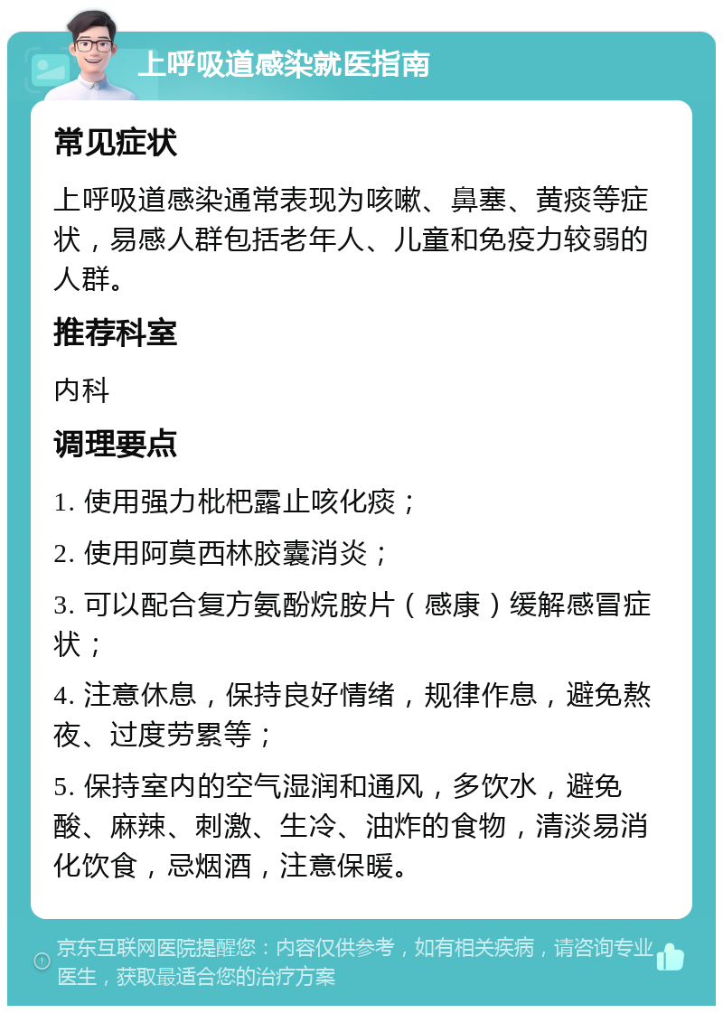 上呼吸道感染就医指南 常见症状 上呼吸道感染通常表现为咳嗽、鼻塞、黄痰等症状，易感人群包括老年人、儿童和免疫力较弱的人群。 推荐科室 内科 调理要点 1. 使用强力枇杷露止咳化痰； 2. 使用阿莫西林胶囊消炎； 3. 可以配合复方氨酚烷胺片（感康）缓解感冒症状； 4. 注意休息，保持良好情绪，规律作息，避免熬夜、过度劳累等； 5. 保持室内的空气湿润和通风，多饮水，避免酸、麻辣、刺激、生冷、油炸的食物，清淡易消化饮食，忌烟酒，注意保暖。