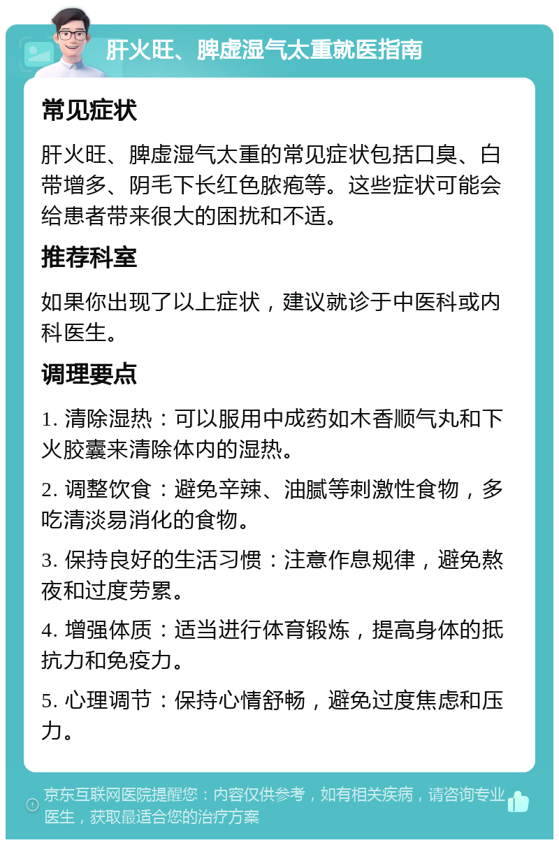 肝火旺、脾虚湿气太重就医指南 常见症状 肝火旺、脾虚湿气太重的常见症状包括口臭、白带增多、阴毛下长红色脓疱等。这些症状可能会给患者带来很大的困扰和不适。 推荐科室 如果你出现了以上症状，建议就诊于中医科或内科医生。 调理要点 1. 清除湿热：可以服用中成药如木香顺气丸和下火胶囊来清除体内的湿热。 2. 调整饮食：避免辛辣、油腻等刺激性食物，多吃清淡易消化的食物。 3. 保持良好的生活习惯：注意作息规律，避免熬夜和过度劳累。 4. 增强体质：适当进行体育锻炼，提高身体的抵抗力和免疫力。 5. 心理调节：保持心情舒畅，避免过度焦虑和压力。