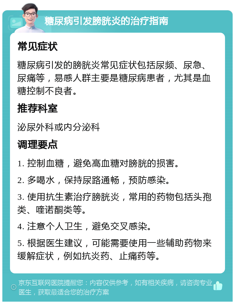 糖尿病引发膀胱炎的治疗指南 常见症状 糖尿病引发的膀胱炎常见症状包括尿频、尿急、尿痛等，易感人群主要是糖尿病患者，尤其是血糖控制不良者。 推荐科室 泌尿外科或内分泌科 调理要点 1. 控制血糖，避免高血糖对膀胱的损害。 2. 多喝水，保持尿路通畅，预防感染。 3. 使用抗生素治疗膀胱炎，常用的药物包括头孢类、喹诺酮类等。 4. 注意个人卫生，避免交叉感染。 5. 根据医生建议，可能需要使用一些辅助药物来缓解症状，例如抗炎药、止痛药等。