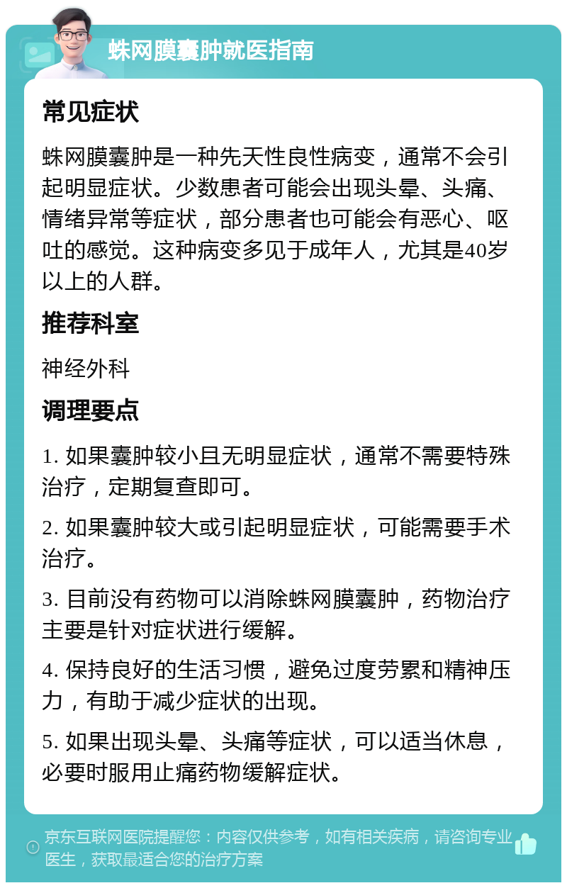 蛛网膜囊肿就医指南 常见症状 蛛网膜囊肿是一种先天性良性病变，通常不会引起明显症状。少数患者可能会出现头晕、头痛、情绪异常等症状，部分患者也可能会有恶心、呕吐的感觉。这种病变多见于成年人，尤其是40岁以上的人群。 推荐科室 神经外科 调理要点 1. 如果囊肿较小且无明显症状，通常不需要特殊治疗，定期复查即可。 2. 如果囊肿较大或引起明显症状，可能需要手术治疗。 3. 目前没有药物可以消除蛛网膜囊肿，药物治疗主要是针对症状进行缓解。 4. 保持良好的生活习惯，避免过度劳累和精神压力，有助于减少症状的出现。 5. 如果出现头晕、头痛等症状，可以适当休息，必要时服用止痛药物缓解症状。