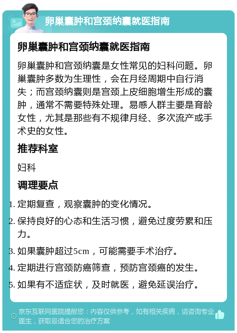 卵巢囊肿和宫颈纳囊就医指南 卵巢囊肿和宫颈纳囊就医指南 卵巢囊肿和宫颈纳囊是女性常见的妇科问题。卵巢囊肿多数为生理性，会在月经周期中自行消失；而宫颈纳囊则是宫颈上皮细胞增生形成的囊肿，通常不需要特殊处理。易感人群主要是育龄女性，尤其是那些有不规律月经、多次流产或手术史的女性。 推荐科室 妇科 调理要点 定期复查，观察囊肿的变化情况。 保持良好的心态和生活习惯，避免过度劳累和压力。 如果囊肿超过5cm，可能需要手术治疗。 定期进行宫颈防癌筛查，预防宫颈癌的发生。 如果有不适症状，及时就医，避免延误治疗。