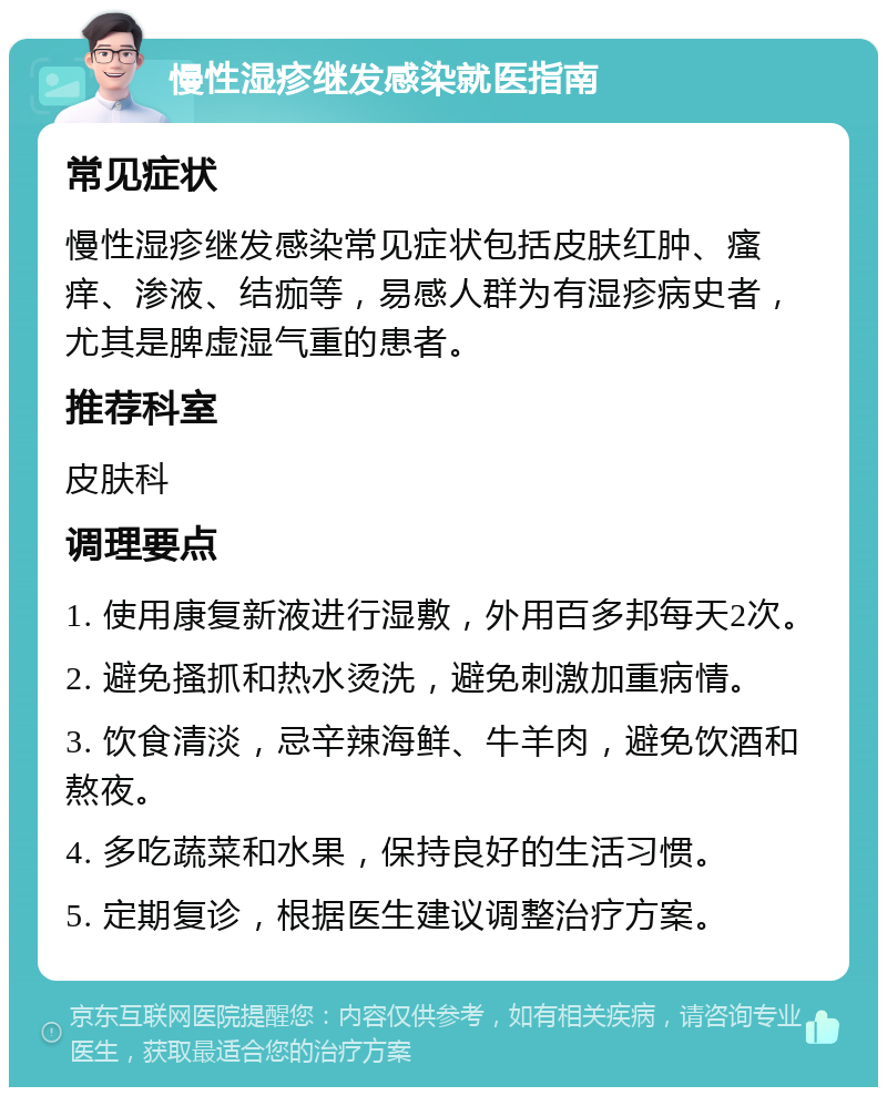 慢性湿疹继发感染就医指南 常见症状 慢性湿疹继发感染常见症状包括皮肤红肿、瘙痒、渗液、结痂等，易感人群为有湿疹病史者，尤其是脾虚湿气重的患者。 推荐科室 皮肤科 调理要点 1. 使用康复新液进行湿敷，外用百多邦每天2次。 2. 避免搔抓和热水烫洗，避免刺激加重病情。 3. 饮食清淡，忌辛辣海鲜、牛羊肉，避免饮酒和熬夜。 4. 多吃蔬菜和水果，保持良好的生活习惯。 5. 定期复诊，根据医生建议调整治疗方案。