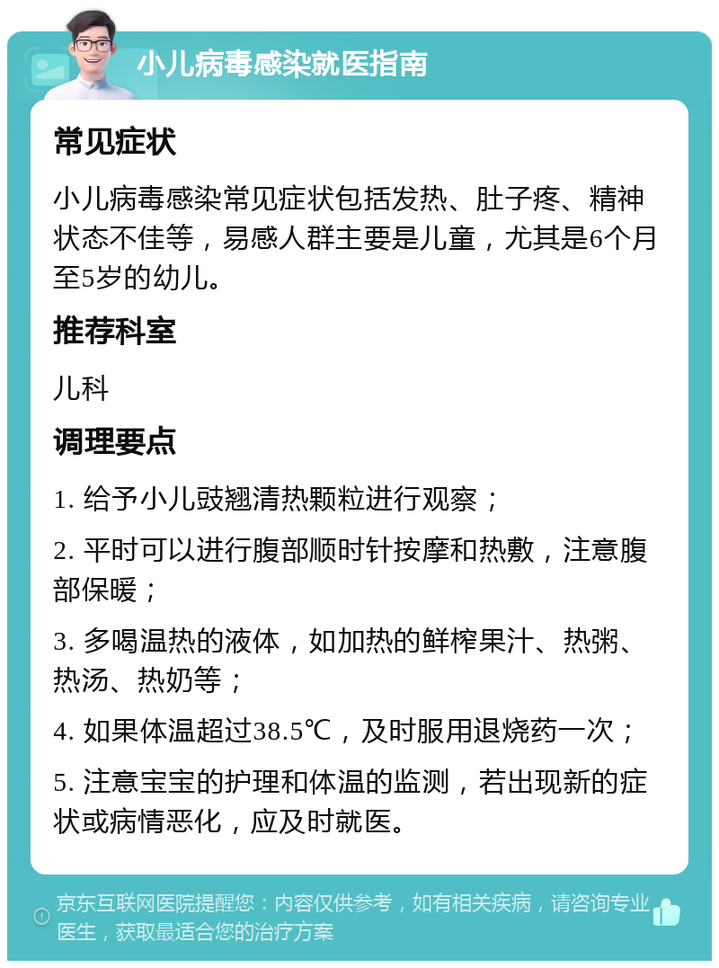 小儿病毒感染就医指南 常见症状 小儿病毒感染常见症状包括发热、肚子疼、精神状态不佳等，易感人群主要是儿童，尤其是6个月至5岁的幼儿。 推荐科室 儿科 调理要点 1. 给予小儿豉翘清热颗粒进行观察； 2. 平时可以进行腹部顺时针按摩和热敷，注意腹部保暖； 3. 多喝温热的液体，如加热的鲜榨果汁、热粥、热汤、热奶等； 4. 如果体温超过38.5℃，及时服用退烧药一次； 5. 注意宝宝的护理和体温的监测，若出现新的症状或病情恶化，应及时就医。