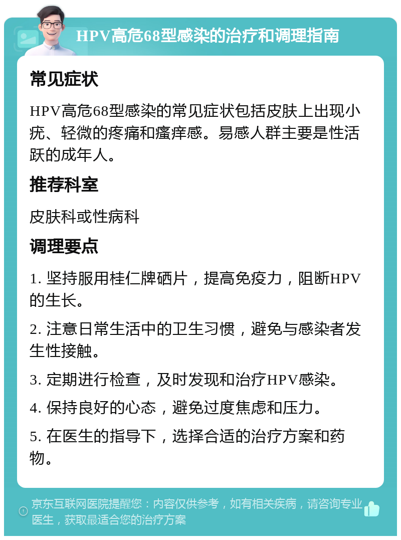 HPV高危68型感染的治疗和调理指南 常见症状 HPV高危68型感染的常见症状包括皮肤上出现小疣、轻微的疼痛和瘙痒感。易感人群主要是性活跃的成年人。 推荐科室 皮肤科或性病科 调理要点 1. 坚持服用桂仁牌硒片，提高免疫力，阻断HPV的生长。 2. 注意日常生活中的卫生习惯，避免与感染者发生性接触。 3. 定期进行检查，及时发现和治疗HPV感染。 4. 保持良好的心态，避免过度焦虑和压力。 5. 在医生的指导下，选择合适的治疗方案和药物。