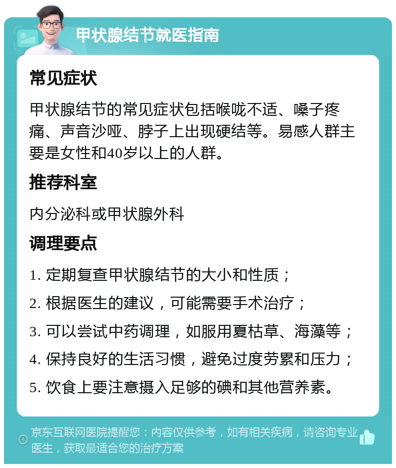 甲状腺结节就医指南 常见症状 甲状腺结节的常见症状包括喉咙不适、嗓子疼痛、声音沙哑、脖子上出现硬结等。易感人群主要是女性和40岁以上的人群。 推荐科室 内分泌科或甲状腺外科 调理要点 1. 定期复查甲状腺结节的大小和性质； 2. 根据医生的建议，可能需要手术治疗； 3. 可以尝试中药调理，如服用夏枯草、海藻等； 4. 保持良好的生活习惯，避免过度劳累和压力； 5. 饮食上要注意摄入足够的碘和其他营养素。