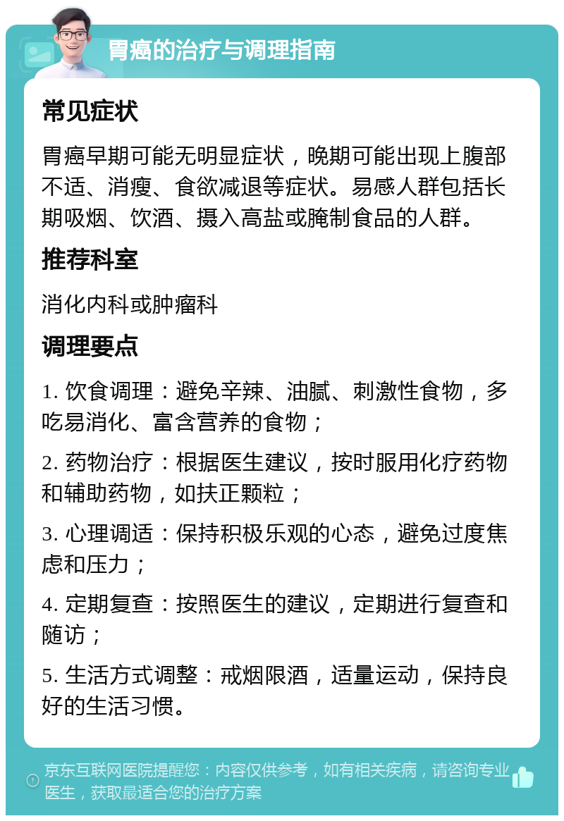 胃癌的治疗与调理指南 常见症状 胃癌早期可能无明显症状，晚期可能出现上腹部不适、消瘦、食欲减退等症状。易感人群包括长期吸烟、饮酒、摄入高盐或腌制食品的人群。 推荐科室 消化内科或肿瘤科 调理要点 1. 饮食调理：避免辛辣、油腻、刺激性食物，多吃易消化、富含营养的食物； 2. 药物治疗：根据医生建议，按时服用化疗药物和辅助药物，如扶正颗粒； 3. 心理调适：保持积极乐观的心态，避免过度焦虑和压力； 4. 定期复查：按照医生的建议，定期进行复查和随访； 5. 生活方式调整：戒烟限酒，适量运动，保持良好的生活习惯。