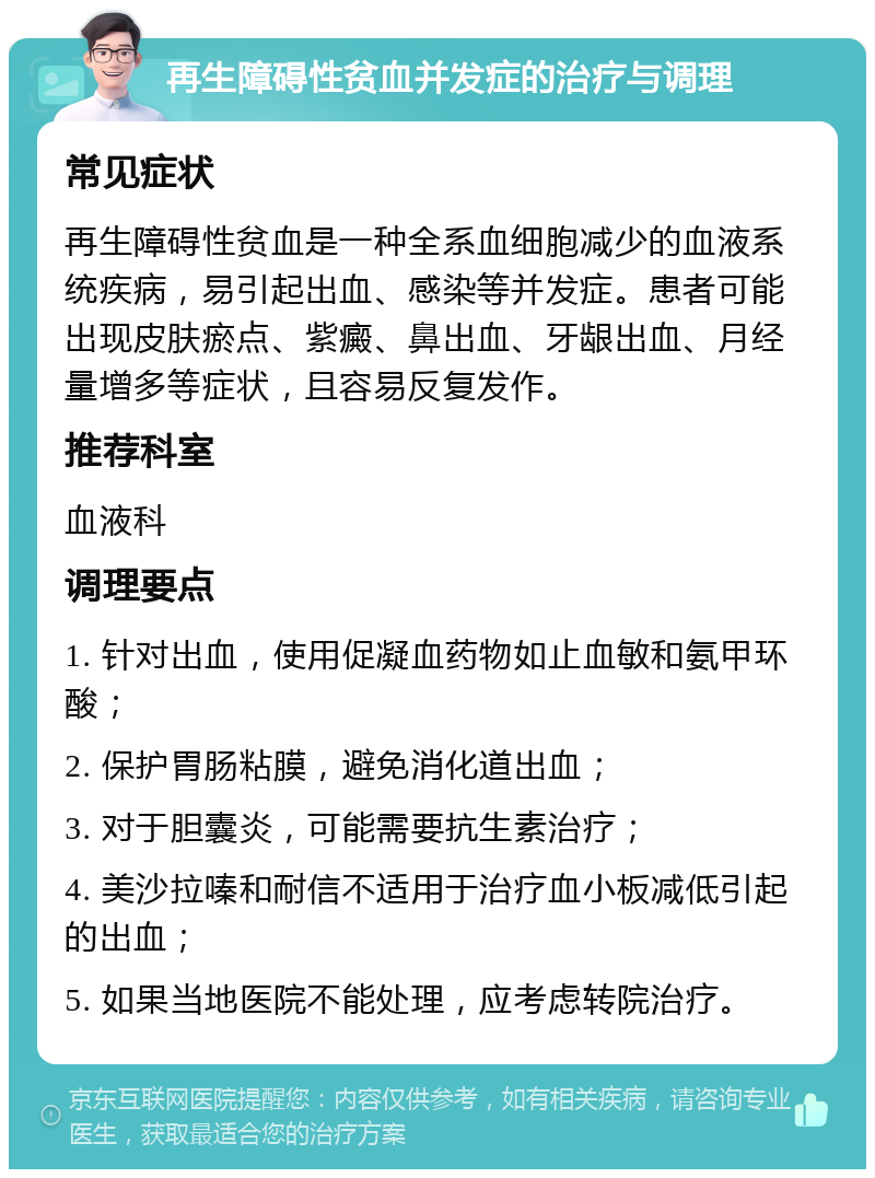 再生障碍性贫血并发症的治疗与调理 常见症状 再生障碍性贫血是一种全系血细胞减少的血液系统疾病，易引起出血、感染等并发症。患者可能出现皮肤瘀点、紫癜、鼻出血、牙龈出血、月经量增多等症状，且容易反复发作。 推荐科室 血液科 调理要点 1. 针对出血，使用促凝血药物如止血敏和氨甲环酸； 2. 保护胃肠粘膜，避免消化道出血； 3. 对于胆囊炎，可能需要抗生素治疗； 4. 美沙拉嗪和耐信不适用于治疗血小板减低引起的出血； 5. 如果当地医院不能处理，应考虑转院治疗。