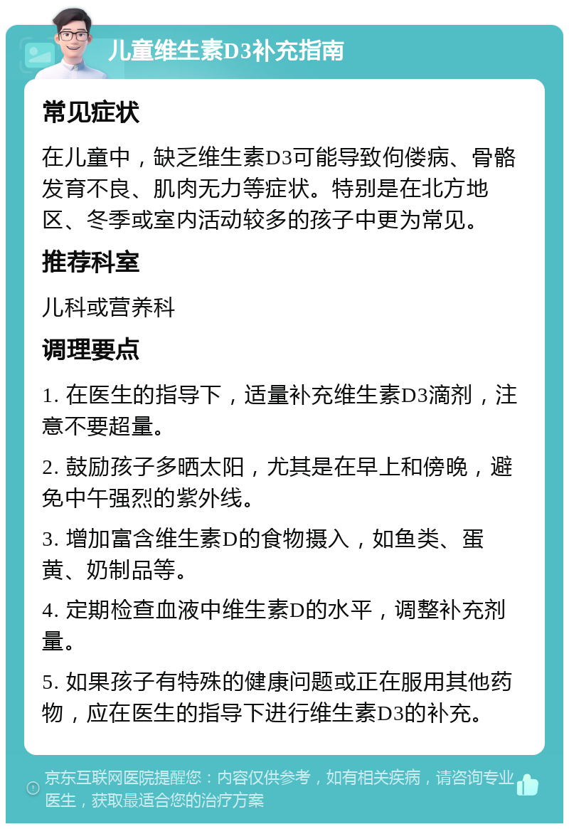 儿童维生素D3补充指南 常见症状 在儿童中，缺乏维生素D3可能导致佝偻病、骨骼发育不良、肌肉无力等症状。特别是在北方地区、冬季或室内活动较多的孩子中更为常见。 推荐科室 儿科或营养科 调理要点 1. 在医生的指导下，适量补充维生素D3滴剂，注意不要超量。 2. 鼓励孩子多晒太阳，尤其是在早上和傍晚，避免中午强烈的紫外线。 3. 增加富含维生素D的食物摄入，如鱼类、蛋黄、奶制品等。 4. 定期检查血液中维生素D的水平，调整补充剂量。 5. 如果孩子有特殊的健康问题或正在服用其他药物，应在医生的指导下进行维生素D3的补充。