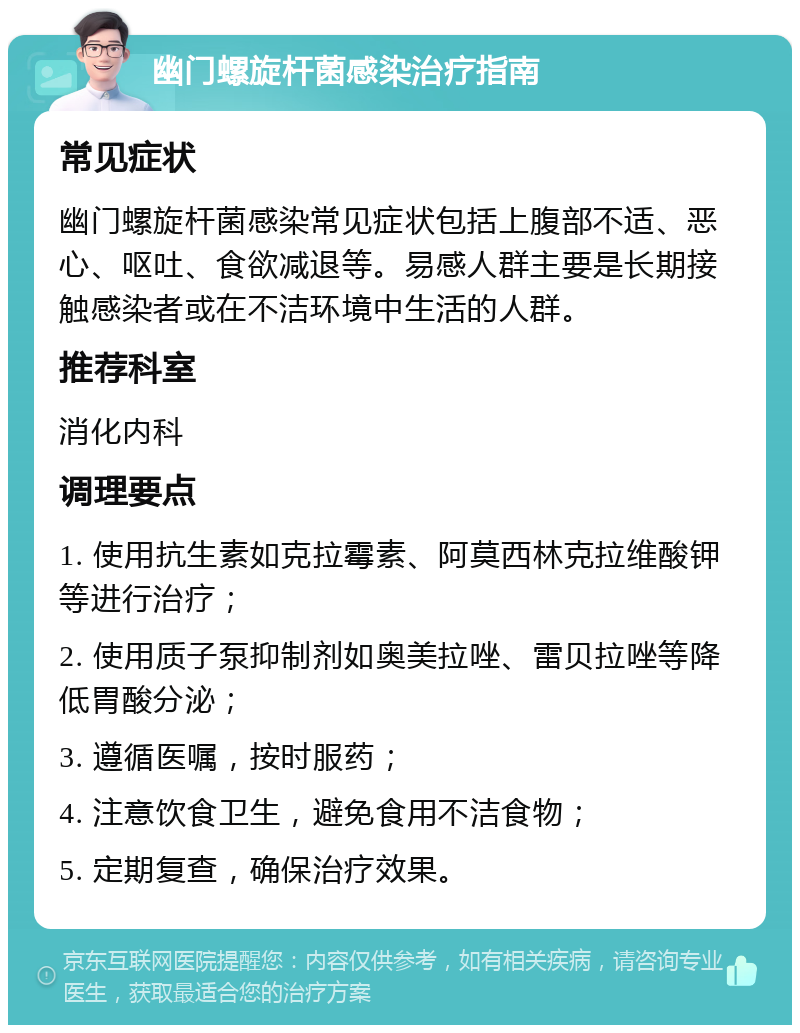 幽门螺旋杆菌感染治疗指南 常见症状 幽门螺旋杆菌感染常见症状包括上腹部不适、恶心、呕吐、食欲减退等。易感人群主要是长期接触感染者或在不洁环境中生活的人群。 推荐科室 消化内科 调理要点 1. 使用抗生素如克拉霉素、阿莫西林克拉维酸钾等进行治疗； 2. 使用质子泵抑制剂如奥美拉唑、雷贝拉唑等降低胃酸分泌； 3. 遵循医嘱，按时服药； 4. 注意饮食卫生，避免食用不洁食物； 5. 定期复查，确保治疗效果。