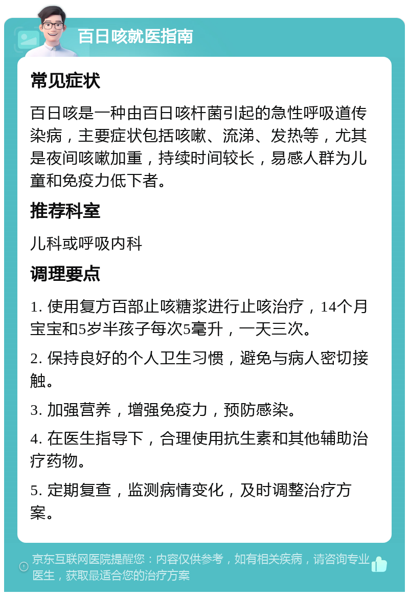 百日咳就医指南 常见症状 百日咳是一种由百日咳杆菌引起的急性呼吸道传染病，主要症状包括咳嗽、流涕、发热等，尤其是夜间咳嗽加重，持续时间较长，易感人群为儿童和免疫力低下者。 推荐科室 儿科或呼吸内科 调理要点 1. 使用复方百部止咳糖浆进行止咳治疗，14个月宝宝和5岁半孩子每次5毫升，一天三次。 2. 保持良好的个人卫生习惯，避免与病人密切接触。 3. 加强营养，增强免疫力，预防感染。 4. 在医生指导下，合理使用抗生素和其他辅助治疗药物。 5. 定期复查，监测病情变化，及时调整治疗方案。