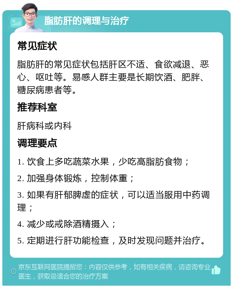 脂肪肝的调理与治疗 常见症状 脂肪肝的常见症状包括肝区不适、食欲减退、恶心、呕吐等。易感人群主要是长期饮酒、肥胖、糖尿病患者等。 推荐科室 肝病科或内科 调理要点 1. 饮食上多吃蔬菜水果，少吃高脂肪食物； 2. 加强身体锻炼，控制体重； 3. 如果有肝郁脾虚的症状，可以适当服用中药调理； 4. 减少或戒除酒精摄入； 5. 定期进行肝功能检查，及时发现问题并治疗。