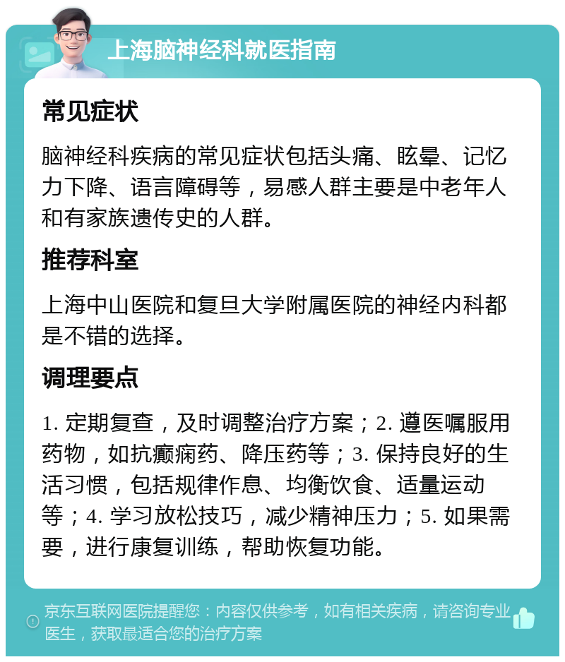 上海脑神经科就医指南 常见症状 脑神经科疾病的常见症状包括头痛、眩晕、记忆力下降、语言障碍等，易感人群主要是中老年人和有家族遗传史的人群。 推荐科室 上海中山医院和复旦大学附属医院的神经内科都是不错的选择。 调理要点 1. 定期复查，及时调整治疗方案；2. 遵医嘱服用药物，如抗癫痫药、降压药等；3. 保持良好的生活习惯，包括规律作息、均衡饮食、适量运动等；4. 学习放松技巧，减少精神压力；5. 如果需要，进行康复训练，帮助恢复功能。